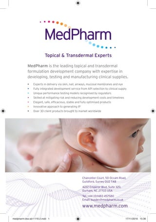 MedPharm is the leading topical and transdermal
formulation development company with expertise in
developing, testing and manufacturing clinical supplies.
• Experts in delivery via skin, nail, airways, mucosal membranes and eye
• Fully integrated development service from API selection to clinical supply
• Unique performance testing models recognised by regulators
• Skilled at mitigating risk and reducing development costs and timelines
• Elegant, safe, efﬁcacious, stable and fully optimised products
• Innovative approach to generating IP
• Over 30 client products brought to market worldwide
Topical & Transdermal Experts
Chancellor Court, 50 Occam Road,
Guildford, Surrey GU2 7AB
4222 Emperor Blvd, Suite 320,
Durham, NC 27703 USA
Tel: +44 (0)1483 457580
Email: busdev@medpharm.co.uk
www.medpharm.com
medpharm-dss-ad-1116-2.indd 1medpharm-dss-ad-1116-2.indd 1 17/11/2016 15:3617/11/2016 15:36
 