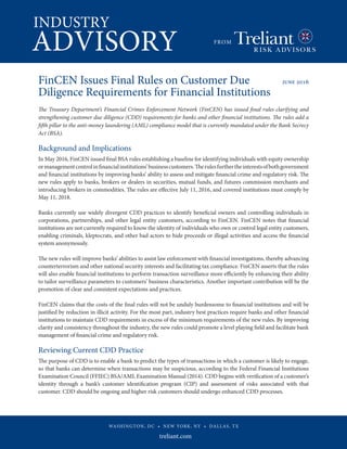 INDUSTRY
ADVISORY FROM
WASHINGTON, DC • NEW YORK, NY • DALLAS, TX
FinCEN Issues Final Rules on Customer Due 	 june 2016
Diligence Requirements for Financial Institutions 	 	
		
The Treasury Department’s Financial Crimes Enforcement Network (FinCEN) has issued final rules clarifying and
strengthening customer due diligence (CDD) requirements for banks and other financial institutions. The rules add a
fifth pillar to the anti-money laundering (AML) compliance model that is currently mandated under the Bank Secrecy
Act (BSA).
Background and Implications
In May 2016, FinCEN issued final BSA rules establishing a baseline for identifying individuals with equity ownership
ormanagementcontrolinfinancialinstitutions’businesscustomers.Therulesfurthertheinterestsofbothgovernment
and financial institutions by improving banks’ ability to assess and mitigate financial crime and regulatory risk. The
new rules apply to banks, brokers or dealers in securities, mutual funds, and futures commission merchants and
introducing brokers in commodities. The rules are effective July 11, 2016, and covered institutions must comply by
May 11, 2018.
Banks currently use widely divergent CDD practices to identify beneficial owners and controlling individuals in
corporations, partnerships, and other legal entity customers, according to FinCEN. FinCEN notes that financial
institutions are not currently required to know the identity of individuals who own or control legal entity customers,
enabling criminals, kleptocrats, and other bad actors to hide proceeds or illegal activities and access the financial
system anonymously.
The new rules will improve banks’ abilities to assist law enforcement with financial investigations, thereby advancing
counterterrorism and other national security interests and facilitating tax compliance. FinCEN asserts that the rules
will also enable financial institutions to perform transaction surveillance more efficiently by enhancing their ability
to tailor surveillance parameters to customers’ business characteristics. Another important contribution will be the
promotion of clear and consistent expectations and practices.
FinCEN claims that the costs of the final rules will not be unduly burdensome to financial institutions and will be
justified by reduction in illicit activity. For the most part, industry best practices require banks and other financial
institutions to maintain CDD requirements in excess of the minimum requirements of the new rules. By improving
clarity and consistency throughout the industry, the new rules could promote a level playing field and facilitate bank
management of financial crime and regulatory risk.
Reviewing Current CDD Practice
The purpose of CDD is to enable a bank to predict the types of transactions in which a customer is likely to engage,
so that banks can determine when transactions may be suspicious, according to the Federal Financial Institutions
Examination Council (FFIEC) BSA/AML Examination Manual (2014). CDD begins with verification of a customer’s
identity through a bank’s customer identification program (CIP) and assessment of risks associated with that
customer. CDD should be ongoing and higher risk customers should undergo enhanced CDD processes.
 