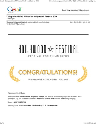 David Duty <davidduty11@gmail.com>
Congratulations! Winner of Hollywood Festival 2016
3 messages
Welcome Hollywood Festival <welcome@hollywoodfestival.es> Mon, Oct 26, 2015 at 8:48 AM
To: davidduty11@gmail.com
Appreciated David Duty;
The organization of International Hollywood Festival has pleasure in announcing to you that, to verdict of our
prestigious jury, you have been chosen like Hollywood Festival 2016 winner in the following category:
Country: UNITED STATES
Winning Movie: YESTERDAY AND TODAY THE PAST IS YOUR PRESENT
Gmail - Congratulations! Winner of Hollywood Festival 2016 https://mail.google.com/mail/u/0/?ui=2&ik=e957ba3a0f&view=pt&q=in...
1 of 6 11/10/2015 9:56 AM
 