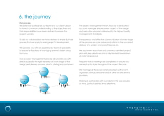 e n g a g i n g
e n v i r o n m e n t s
b r a n d
6. the journey
Our process
We believe it is critical for our team and our client’s team
to have a common understanding of the objectives and
that responsibilities have been defined to ensure the
project success.
To aid our collaboration we have devised a simple 6-phase
process that we apply to every project’s development.
We provide you with an experienced team of specialists
to ensure all the stress of managing events is taken away
from you.
Our account management process will provide you with
direct access to the right expertise at each stage of the
design and delivery process, prior to, during and post event.
The project management team, lead by a dedicated
account manager, ensures every aspect of the design
and execution process is delivered to the highest quality
management standards.
Transparency and effective communication at every stage
of the process are core values and critical to the successful
delivery of a project and everything we do.
We document each task and provide a detailed project
plan with key milestones and a fully itemised breakdown
of costs for approval.
Frequent status meetings are completed to ensure you
are kept up to date throughout the project lifecycle.
We manage all the local communications with event
organisers, venue personnel and all other on-site service
providers.
Working in partnership with our clients in this way ensures
on time, perfect delivery time after time.
DESIGN
DELIVERYDISCOVERY
ANALYSIS
MEASUREMENT
REFINEMENT
 