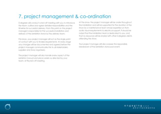 0-degrees will conduct a kick off meeting with you to introduce
the team, outline and agree detailed responsibilities and the
timeline for successful delivery. From this point on the project
manager is responsible for the successful installation and
delivery of the exhibition stand by the delivery team.
Pre-show, your project manager will act as the single point
of contact with you to finalise requirements. At every stage
any changes will be documented and agreed before the
project manager communicates this to all stakeholders,
suppliers and show organizers.
The project manager will also handle every aspect of the
exhibitor manual and place orders as directed by your
team, at the kick off meeting.
At the show, the project manager will be onsite throughout
the installation and will be supported for the duration of the
show by a maintenance team whose expertise run from
audio visual requirements to electrical support. It should be
noted that the installation team is dedicated to you, and
that no resources will be shared with other 0-degrees clients
attending the show.
Your project manager will also oversee the responsible
breakdown of the exhibition stand post event.
e n g a g i n g
e n v i r o n m e n t s
b r a n d
7. project management & co-ordination
 