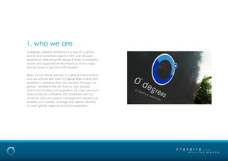 0-degrees creative exhibitions is a part of a global
events and exhibitions agency with over 25 years
experience delivering the design & build of exhibition
stands and hospitality environments to many major
brands across a spectrum of industries.
Many of our clients operate in a global market place
and we partner with them to deliver their events and
exhibitions, wherever they are needed. Through our
groups’ facilities in the UK, France, UAE (Dubai),
China and America we operate in all major venues in
cities across all continents; this combined with our
creativity and vast project management experience,
enables us to create, manage and deliver solutions
to meet global, regional and local aspirations.
1. who we are
e n g a g i n g
e n v i r o n m e n t s
b r a n d
 