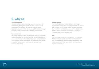 Affordably priced
We offer our clients outstanding value for money whilst
maintaining the highest quality of service and support
throughout the project. We partner with our clients
to create solutions which not only boost their brand image
but add value commercially in the live environment.
Personal service
We adopt the policy that we are more than just a supplier
to your business; we are your partner. You will be assigned
your own personal account manager who will understand
your business and its aspirations. This will allow us to create
a solution for you which truly works to achieve your
business objectives.
2. why us
e n g a g i n g
e n v i r o n m e n t s
b r a n d
Global agency
Our reach is global and being a part of a large
organisation means that your requirements are always
fully catered for no matter where you are exhibiting.
Our facilities in key locations around the globe means
there is always someone on hand to support you
– Global vision, Local perspective.
Flair
Our creativity and drive to consistently think outside
the box when it comes to design and style means
that our exhibitions demand a real presence in the
live environment; they never fail to turn heads and
inspire conversation.
 
