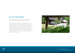 4. our facilities
e n g a g i n g
e n v i r o n m e n t s
b r a n d
Our UK premises consist of a 5 acre secure storage
and workshop facility as well as our head office.
We store many of our clients’ stands onsite which are
then re-furbished in our workshop facilities if required
before transportation and re-installation at other events.
In addition to these facilities we have storage facilities
elsewhere for international accounts. Stand elements
are shipped and stored at various other locations around
the global inline with our clients’ requirements for their
trade show attendance.
 