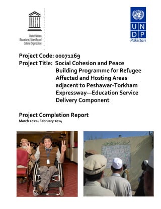 Project Code: 00071269
Project Title: Social Cohesion and Peace
Building Programme for Refugee
Affected and Hosting Areas
adjacent to Peshawar-Torkham
Expressway—Education Service
Delivery Component
Project Completion Report
March 2012– February 2014
 