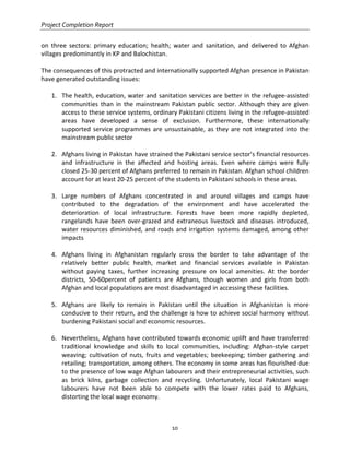 Project Completion Report
10
on three sectors: primary education; health; water and sanitation, and delivered to Afghan
villages predominantly in KP and Balochistan.
The consequences of this protracted and internationally supported Afghan presence in Pakistan
have generated outstanding issues:
1. The health, education, water and sanitation services are better in the refugee-assisted
communities than in the mainstream Pakistan public sector. Although they are given
access to these service systems, ordinary Pakistani citizens living in the refugee-assisted
areas have developed a sense of exclusion. Furthermore, these internationally
supported service programmes are unsustainable, as they are not integrated into the
mainstream public sector
2. Afghans living in Pakistan have strained the Pakistani service sector’s financial resources
and infrastructure in the affected and hosting areas. Even where camps were fully
closed 25-30 percent of Afghans preferred to remain in Pakistan. Afghan school children
account for at least 20-25 percent of the students in Pakistani schools in these areas.
3. Large numbers of Afghans concentrated in and around villages and camps have
contributed to the degradation of the environment and have accelerated the
deterioration of local infrastructure. Forests have been more rapidly depleted,
rangelands have been over-grazed and extraneous livestock and diseases introduced,
water resources diminished, and roads and irrigation systems damaged, among other
impacts
4. Afghans living in Afghanistan regularly cross the border to take advantage of the
relatively better public health, market and financial services available in Pakistan
without paying taxes, further increasing pressure on local amenities. At the border
districts, 50-60percent of patients are Afghans, though women and girls from both
Afghan and local populations are most disadvantaged in accessing these facilities.
5. Afghans are likely to remain in Pakistan until the situation in Afghanistan is more
conducive to their return, and the challenge is how to achieve social harmony without
burdening Pakistani social and economic resources.
6. Nevertheless, Afghans have contributed towards economic uplift and have transferred
traditional knowledge and skills to local communities, including: Afghan-style carpet
weaving; cultivation of nuts, fruits and vegetables; beekeeping; timber gathering and
retailing; transportation, among others. The economy in some areas has flourished due
to the presence of low wage Afghan labourers and their entrepreneurial activities, such
as brick kilns, garbage collection and recycling. Unfortunately, local Pakistani wage
labourers have not been able to compete with the lower rates paid to Afghans,
distorting the local wage economy.
 
