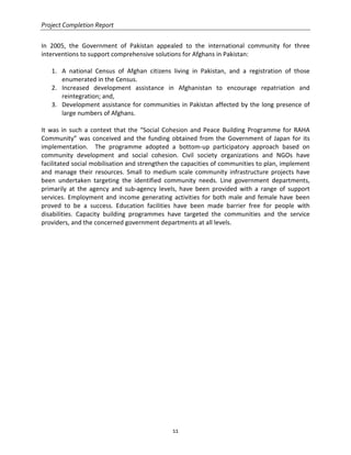 Project Completion Report
11
In 2005, the Government of Pakistan appealed to the international community for three
interventions to support comprehensive solutions for Afghans in Pakistan:
1. A national Census of Afghan citizens living in Pakistan, and a registration of those
enumerated in the Census.
2. Increased development assistance in Afghanistan to encourage repatriation and
reintegration; and,
3. Development assistance for communities in Pakistan affected by the long presence of
large numbers of Afghans.
It was in such a context that the “Social Cohesion and Peace Building Programme for RAHA
Community” was conceived and the funding obtained from the Government of Japan for its
implementation. The programme adopted a bottom-up participatory approach based on
community development and social cohesion. Civil society organizations and NGOs have
facilitated social mobilisation and strengthen the capacities of communities to plan, implement
and manage their resources. Small to medium scale community infrastructure projects have
been undertaken targeting the identified community needs. Line government departments,
primarily at the agency and sub-agency levels, have been provided with a range of support
services. Employment and income generating activities for both male and female have been
proved to be a success. Education facilities have been made barrier free for people with
disabilities. Capacity building programmes have targeted the communities and the service
providers, and the concerned government departments at all levels.
 
