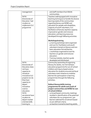 Project Completion Report
14
management and staff members from RAHA
communities.
FATA
Directorate of
Education had
no plans to
implement CLC
programme
Teachers well equipped with innovative
teaching techniques to handle the diverse
learning needs of the communities
regarding literacy and NFBE and
education for people with disabilities.
Capacity of youth volunteers, CLC
facilitators enhanced, teachers capacity
improved on gender and inclusive
education, and learning resources
developed through following activities:
Workshops/training
- 4 training workshops were organized
and 100 CLC facilitators and youth
volunteers trained on literacy and non
basic education formal themes.
- 2 workshops organized to train 60
teachers on gender and inclusive
education.
- Training modules, teachers guide
developed and distributed.
FATA
Directorate of
Education does
not have
capacity to
introduce
innovative CLC
projects nor do
they have
capacity to
depart
innovative
science
education.
FATA
secretariat have
no plans to
depart market
oriented skills
training to
Community ownership of organizing
literacy for adults, non-formal basic
education programme for out-of-school
children and inquiry based science
education for students ensured and local
volunteers took initiative to mobilize
learners for participation in learning
programmes through the following
activities:
Rollout literacy/skills training
programmes for adults and youth of
project communities and NFBE for out-
of-school children
- 21 broad based community meetings
resulted in identification of 60 potential
volunteers for our programme. 500
learners selected for enrolment based
on pre-defined criteria.
- 20 teachers trained to teaching adults.
 