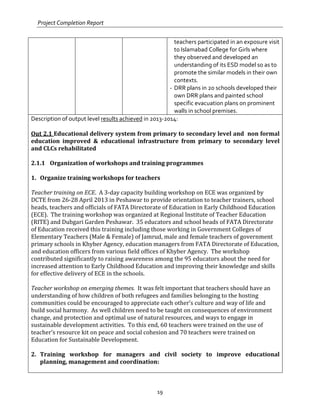 Project Completion Report
19
teachers participated in an exposure visit
to Islamabad College for Girls where
they observed and developed an
understanding of its ESD model so as to
promote the similar models in their own
contexts.
- DRR plans in 20 schools developed their
own DRR plans and painted school
specific evacuation plans on prominent
walls in school premises.
Description of output level results achieved in 2013-2014:
Out 2.1 Educational delivery system from primary to secondary level and non formal
education improved & educational infrastructure from primary to secondary level
and CLCs rehabilitated
2.1.1 Organization of workshops and training programmes
1. Organize training workshops for teachers
Teacher training on ECE. A 3-day capacity building workshop on ECE was organized by
DCTE from 26-28 April 2013 in Peshawar to provide orientation to teacher trainers, school
heads, teachers and officials of FATA Directorate of Education in Early Childhood Education
(ECE). The training workshop was organized at Regional Institute of Teacher Education
(RITE) and Dubgari Garden Peshawar. 35 educators and school heads of FATA Directorate
of Education received this training including those working in Government Colleges of
Elementary Teachers (Male & Female) of Jamrud, male and female teachers of government
primary schools in Khyber Agency, education managers from FATA Directorate of Education,
and education officers from various field offices of Khyber Agency. The workshop
contributed significantly to raising awareness among the 95 educators about the need for
increased attention to Early Childhood Education and improving their knowledge and skills
for effective delivery of ECE in the schools.
Teacher workshop on emerging themes. It was felt important that teachers should have an
understanding of how children of both refugees and families belonging to the hosting
communities could be encouraged to appreciate each other’s culture and way of life and
build social harmony. As well children need to be taught on consequences of environment
change, and protection and optimal use of natural resources, and ways to engage in
sustainable development activities. To this end, 60 teachers were trained on the use of
teacher’s resource kit on peace and social cohesion and 70 teachers were trained on
Education for Sustainable Development.
2. Training workshop for managers and civil society to improve educational
planning, management and coordination:
 