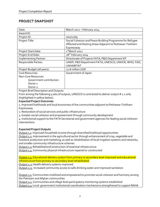 Project Completion Report
2
PROJECT SNAPSHOT
Date: March 2012 – February 2014
Award ID:
Project ID: 00071269
Project Title: Social Cohesion and Peace Building Programme for Refugee
Affected and Hosting Areas Adjacent to Peshawar-Torkham
Expressway
Project Start Date: 1st
March 2012
Project End Date: 28th
February 2014
Implementing Partner: Directorate of Projects FATA, P&D Department KP
Responsible Parties: UNDP, P&D Department FATA, UNESCO, UNHCR, WHO, FAO,
UNHABITAT
Project Budget (all years): 12.8 million USD
Core Resources:
Non-Core Resources:
Government contribution:
Donor 1
Donor 2
Government of Japan
Project Brief Description and Outputs:
From among the following 3 sets of outputs, UNESCO is contracted to deliver output # 2.1 only
(highlighted in yellow below).
Expected Project Outcomes:
1. Improved livelihoods and local economies of the communities adjacent to Peshawar-Torkham
Expressway
2. Restoration of social services and public infrastructure
3. Greater social cohesion and empowerment through community development
4. Institutional support to the FATA Secretariat and government agencies for leading social cohesion
interventions
Expected Project Outputs
Output 1.1: Improved household income through diversified livelihood opportunities
Output 1.2: Improvement in the agricultural sector through enhancement of crop, vegetable and
livestock production and marketing; as well as rehabilitation of local irrigation systems and networks,
and smaller community infrastructure schemes
Output 1.3: Rehabilitation/Construction of essential infrastructure
Output 1.4: Community physical infrastructure repaired or constructed
Output 2.1: Educational delivery system from primary to secondary level improved and educational
infrastructure from primary to secondary level rehabilitated
Output 2.2: Health delivery systems improved
Output 2.3: Increased community access to safe drinking water and improved sanitation
Output 3.1: Communities mobilized and empowered to promote social cohesion and harmony among
the Pakistani and Afghan communities
Output 3.2: Communities and village level participatory monitoring systems established
Output 3.3: Local government institutional coordination mechanisms strengthened to support RAHA
 