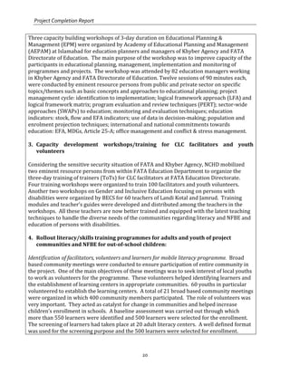 Project Completion Report
20
Three capacity building workshops of 3-day duration on Educational Planning &
Management (EPM) were organized by Academy of Educational Planning and Management
(AEPAM) at Islamabad for education planners and managers of Khyber Agency and FATA
Directorate of Education. The main purpose of the workshop was to improve capacity of the
participants in educational planning, management, implementation and monitoring of
programmes and projects. The workshop was attended by 82 education managers working
in Khyber Agency and FATA Directorate of Education. Twelve sessions of 90 minutes each,
were conducted by eminent resource persons from public and private sector on specific
topics/themes such as basic concepts and approaches to educational planning; project
management cycle: identification to implementation; logical framework approach (LFA) and
logical framework matrix; program evaluation and review techniques (PERT); sector-wide
approaches (SWAPs) to education; monitoring and evaluation techniques; education
indicators: stock, flow and EFA indicators; use of data in decision-making; population and
enrolment projection techniques; international and national commitments towards
education: EFA, MDGs, Article 25-A; office management and conflict & stress management.
3. Capacity development workshops/training for CLC facilitators and youth
volunteers
Considering the sensitive security situation of FATA and Khyber Agency, NCHD mobilized
two eminent resource persons from within FATA Education Department to organize the
three-day training of trainers (ToTs) for CLC facilitators at FATA Education Directorate.
Four training workshops were organized to train 100 facilitators and youth volunteers.
Another two workshops on Gender and Inclusive Education focusing on persons with
disabilities were organized by BECS for 60 teachers of Landi Kotal and Jamrud. Training
modules and teacher’s guides were developed and distributed among the teachers in the
workshops. All these teachers are now better trained and equipped with the latest teaching
techniques to handle the diverse needs of the communities regarding literacy and NFBE and
education of persons with disabilities.
4. Rollout literacy/skills training programmes for adults and youth of project
communities and NFBE for out-of-school children:
Identification of facilitators, volunteers and learners for mobile literacy programme. Broad
based community meetings were conducted to ensure participation of entire community in
the project. One of the main objectives of these meetings was to seek interest of local youths
to work as volunteers for the programme. These volunteers helped identifying learners and
the establishment of learning centers in appropriate communities. 60 youths in particular
volunteered to establish the learning centers. A total of 21 broad based community meetings
were organized in which 400 community members participated. The role of volunteers was
very important. They acted as catalyst for change in communities and helped increase
children’s enrollment in schools. A baseline assessment was carried out through which
more than 550 learners were identified and 500 learners were selected for the enrollment.
The screening of learners had taken place at 20 adult literacy centers. A well defined format
was used for the screening purpose and the 500 learners were selected for enrollment.
 