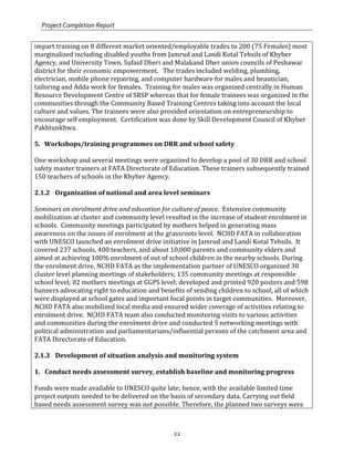 Project Completion Report
22
impart training on 8 different market oriented/employable trades to 200 (75 Females) most
marginalized including disabled youths from Jamrud and Landi Kotal Tehsils of Khyber
Agency, and University Town, Sufaid Dheri and Malakand Dher union councils of Peshawar
district for their economic empowerment. The trades included welding, plumbing,
electrician, mobile phone repairing, and computer hardware for males and beautician,
tailoring and Adda work for females. Training for males was organized centrally in Human
Resource Development Centre of SRSP whereas that for female trainees was organized in the
communities through the Community Based Training Centres taking into account the local
culture and values. The trainees were also provided orientation on entrepreneurship to
encourage self employment. Certification was done by Skill Development Council of Khyber
Pakhtunkhwa.
5. Workshops/training programmes on DRR and school safety
One workshop and several meetings were organized to develop a pool of 30 DRR and school
safety master trainers at FATA Directorate of Education. These trainers subsequently trained
150 teachers of schools in the Khyber Agency.
2.1.2 Organization of national and area level seminars
Seminars on enrolment drive and education for culture of peace. Extensive community
mobilization at cluster and community level resulted in the increase of student enrolment in
schools. Community meetings participated by mothers helped in generating mass
awareness on the issues of enrolment at the grassroots level. NCHD FATA in collaboration
with UNESCO launched an enrolment drive initiative in Jamrud and Landi Kotal Tehsils. It
covered 237 schools, 400 teachers, and about 10,000 parents and community elders and
aimed at achieving 100% enrolment of out of school children in the nearby schools. During
the enrolment drive, NCHD FATA as the implementation partner of UNESCO organized 30
cluster level planning meetings of stakeholders; 135 community meetings at responsible
school level; 82 mothers meetings at GGPS level; developed and printed 920 posters and 598
banners advocating right to education and benefits of sending children to school, all of which
were displayed at school gates and important focal points in target communities. Moreover,
NCHD FATA also mobilized local media and ensured wider coverage of activities relating to
enrolment drive. NCHD FATA team also conducted monitoring visits to various activities
and communities during the enrolment drive and conducted 5 networking meetings with
political administration and parliamentarians/influential persons of the catchment area and
FATA Directorate of Education.
2.1.3 Development of situation analysis and monitoring system
1. Conduct needs assessment survey, establish baseline and monitoring progress
Funds were made available to UNESCO quite late; hence, with the available limited time
project outputs needed to be delivered on the basis of secondary data. Carrying out field
based needs assessment survey was not possible. Therefore, the planned two surveys were
 