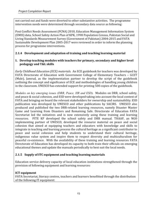 Project Completion Report
23
not carried out and funds were diverted to other substantive activities. The programme
intervention needs were determined through secondary data source as following:
Post Conflict Needs Assessment (PCNA) 2010, Education Management Information System
(EMIS) data, School Safety Action Plan of KPK, 1998 Population Census, Pakistan Social and
Living Standards Measurement Survey (Government of Pakistan) 2004-2015 and FATA
Sustainable Development Plan 2005-2017 were reviewed in order to inform the planning
process for programme interventions.
2.1.4 Development and adaptation of training and teaching learning material
1. Develop teaching modules with teachers for primary, secondary and higher level
pedagogy and T&L skills
Early Childhood Education (ECE) materials. An ECE guidebook for teachers was developed by
FATA Directorate of Education with Government College of Elementary Teachers – GCET
(Male), Jamrud, as the implementation partner to develop the script of the guidebook
outlining the concept and significance of ECE and methodologies of handling young children
in the classroom. UNESCO has extended support for printing 500 copies of the guidebook.
Modules on key emerging issues (DRR, Peace, HR and ESD). Modules on DRR, school safety,
and peace & social cohesion, and ESD were developed taking into account the local context of
FATA and bringing on board the relevant stakeholders for ownership and sustainability. ESD
publication was developed by UNESCO and other publications by SACIRS. UNESCO also
produced and published the two DRR-related learning resources, namely Disaster Master
Game and Learning from Disasters and Remaining Safe. Directorate of Education FATA
Secretariat led the initiatives and is now extensively using these training and learning
resources. PITE KP developed the school safety and DRR manual. THAAP, an NGO
implementing partner of UNESCO, developed the resource material on peace and social
cohesion that aimed at equipping teachers and educators with knowledge and skills to
integrate in teaching and learning process the cultural heritage as a significant contributor to
peace and social cohesion and help students to understand their cultural heritage,
indigenous value system and inspire them to respect diversity and multiculturalism for
peaceful co-existence. With the availability of these training and learning resources FATA
Directorate of Education has developed its capacity to both train their officials on emerging
educational themes and update the manuals periodically to best suit the local needs.
2.1.5 Supply of ITC equipment and teaching learning materials
Education service delivery capacity of local education institutions strengthened through the
provision of following equipment and learning resources:
ICT equipment
FATA Secretariat, literacy centres, teachers and learners benefitted through the distribution
of the following IT equipment:
 
