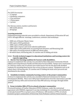 Project Completion Report
24
For FATA Secretariat
• 17 laptops
• 4 Desktops computers
• 2 Fax machines
• 1 Photocopier
• 1 printer
For literacy centres, teachers and learners
• 500 mobile phones
• 20 laptops
Learning materials
Following learning materials were provided to schools, Department of Education KP and
FATA through different meetings, conferences, seminars and workshops:
• 5000 sets of Disaster Master Game
• 500 copies of ECE guidebook
• 1000 copies of ESD publication
• 1000 copies of peace and social cohesion publication
• 1000 copies of the publication on Learning from Disasters and Remaining Safe
• 500 copies of training manual on DRR and school safety
• 60 wheel chairs, 60 hearing aids, 35 crutches and 35 folding aid sticks
2.1.6 Provide technical support to educational institutions and learning centers for
capacity upgrading.
1. Barrier free learning condition for learners with disabilities.
Contract to implement this activity was awarded to Basic Education Community Schools
(BECS) and Comprehensive Health and Education Forum (CHEF). Ramps were constructed
in 5 literacy centres and 10 schools were made barrier free for the physically disabled
students for providing them barrier-free access to literacy centres. Equipment such as 60
wheel chairs, 60 hearing aids, 35 crutches and 35 folding aid sticks were procured and
distributed to the schools.
2. Establish/revitalize community learning centers at the project communities
Contract to implement this activity was awarded to National Commission for Human
Development (NCHD). There were 500 project beneficiaries from this intervention and 500
youth got literacy skills and received more than 800 advocacy messages through mobile
phones.
3. Form/revitalize SMCs/PTAs in schools of project communities
Provincial Institute of Teacher Education (PITE), Peshawar, under the contractual
agreement with UNESCO, organized 4 one-day workshops for orientation and mobilization
of already formed PTCs in project areas of Peshawar. 200 members of PTCs of schools
located in project communities of University Town Peshawar and two Union Councils
 
