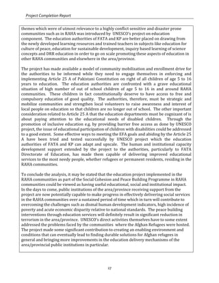 Project Completion Report
27
themes which were of utmost relevance to a highly conflict sensitive and disaster prone
communities such as in RAHA was introduced by UNESCO’s project on education
component. The education authorities of FATA and KP are better placed on drawing from
the newly developed learning resources and trained teachers in subjects like education for
culture of peace, education for sustainable development, inquiry based learning of science
concepts and DRR education in order to go on scale promoting these aspects of education in
other RAHA communities and elsewhere in the area/province.
The project has made available a model of community mobilization and enrollment drive for
the authorities to be informed while they need to engage themselves in enforcing and
implementing Article 25 A of Pakistani Constitution on right of all children of age 5 to 16
years to education. The education authorities are confronted with a grave educational
situation of high number of out of school children of age 5 to 16 in and around RAHA
communities. These children in fact constitutionally deserve to have access to free and
compulsory education of good quality. The authorities, therefore, must be strategic and
mobilize communities and strengthen local volunteers to raise awareness and interest of
local people on education so that children are no longer out of school. The other important
consideration related to Article 25 A that the education departments must be cognizant of is
about paying attention to the educational needs of disabled children. Through the
promotion of inclusive education e.g. by providing barrier free access as done by UNESCO
project, the issue of educational participation of children with disabilities could be addressed
to a good extent. Some effective ways to meeting the EFA goals and abiding by the Article 25
A have been tried and tested successfully by UNESCO project which the education
authorities of FATA and KP can adapt and upscale. The human and institutional capacity
development support extended by the project to the authorities, particularly to FATA
Directorate of Education, has made them capable of delivering improved educational
services to the most needy people, whether refugees or permanent residents, residing in the
RAHA communities.
To conclude the analysis, it may be stated that the education project implemented in the
RAHA communities as part of the Social Cohesion and Peace Building Programme in RAHA
communities could be viewed as having useful educational, social and institutional impact.
In the days to come, public institutions of the area/province receiving support from the
project are now potentially capable to make progress in effectively delivering social services
in the RAHA communities over a sustained period of time which in turn will contribute to
overcoming the challenges such as dismal human development indicators, high incidence of
poverty and acute economic disparity relative to national standards. The peace building
interventions through education services will definitely result in significant reduction in
terrorism in the area/province. UNESCO’s direct activities themselves have to some extent
addressed the problems faced by the communities where the Afghan Refugees were hosted.
The project made some significant contribution to creating an enabling environment and
conditions that can eventually lead to finding durable solutions for Afghan refugees in
general and bringing more improvements in the education delivery mechanisms of the
area/provincial public institutions in particular.
 