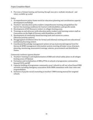 Project Completion Report
34
8. Provision of distant learning and learning through innovative methods introduced - and
where available up scaled
Policy
1. A comprehensive policy frame-work for education planning and coordination capacity
development workshops
2. Teachers’ and education policy makers comprehensive training and guidelines for
barrier free learning conditions for learners with disabilities and specific needs
3. Development of ECE Resource centers in refugee hosting areas
4. Trainings on and advocacy with education policy makers and learning centers staff on
Convention on the Right of Persons with Disabilities on CRPD
5. Development of community based learning tools and resources centers
(libraries/activity centers)
6. Disaggregated enrollment drive for formal and informal existing and new educational
institutions/learning centers
7. Coordinated Knowledge management system set up at provincial/regional level for
literacy & NFBE management information system covering all major areas of project,
planning, monitoring, assessment trainings, salaries, procurement and distribution
chains.
Community resilience against disaster
1. Teachers’ training in and implementation of DRR and school safety plans in all refugee
hosting areas of Pakistan
2. Formation and revitalization of SMCs/PTAs in schools of programme communities
beyond FATA and KP
3. Capacity building of programme community areas’ schools to roll out school based DRR
activities including emergency evacuation drills DRM committees with clear roles and
responsibilities
4. Inclusion of psycho-social counseling in teachers’ DRR training manual for targeted
schools.
 