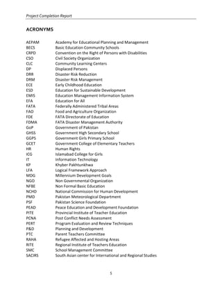 Project Completion Report
5
ACRONYMS
AEPAM Academy for Educational Planning and Management
BECS Basic Education Community Schools
CRPD Convention on the Right of Persons with Disabilities
CSO Civil Society Organization
CLC Community Learning Centers
DP Displaced Persons
DRR Disaster Risk Reduction
DRM Disaster Risk Management
ECE Early Childhood Education
ESD Education for Sustainable Development
EMIS Education Management Information System
EFA Education for All
FATA Federally Administered Tribal Areas
FAO Food and Agriculture Organization
FDE FATA Directorate of Education
FDMA FATA Disaster Management Authority
GoP Government of Pakistan
GHSS Government High Secondary School
GGPS Government Girls Primary School
GCET Government College of Elementary Teachers
HR Human Rights
ICG Islamabad College for Girls
IT Information Technology
KP Khyber Pakhtunkhwa
LFA Logical Framework Approach
MDG Millennium Development Goals
NGO Non Governmental Organization
NFBE Non Formal Basic Education
NCHD National Commission for Human Development
PMD Pakistan Meteorological Department
PSF Pakistan Science Foundation
PEAD Peace Education and Development Foundation
PITE Provincial Institute of Teacher Education
PCNA Post Conflict Needs Assessment
PERT Program Evaluation and Review Techniques
P&D Planning and Development
PTC Parent Teachers Committee
RAHA Refugee Affected and Hosting Areas
RITE Regional Institute of Teachers Education
SMC School Management Committee
SACIRS South Asian center for International and Regional Studies
 