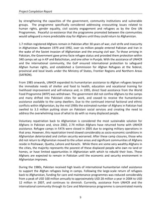 Project Completion Report
9
by strengthening the capacities of the government, community institutions and vulnerable
groups. The programme specifically considered addressing crosscutting issues related to
human rights, gender equality, civil society engagement and refugees as by the One UN
Programmes. Peaceful co-existence that the programme promoted between the communities
would safeguard a more predictable stay for Afghans until they could return to Afghanistan.
1.7 million registered Afghans remain in Pakistan after 30 years of war, civil strife and insecurity
in Afghanistan. Between 1979 and 1992, over six million people entered Pakistan and Iran in
the wake of the Soviet invasion of Afghanistan and the ensuing civil war. To those arriving in
Pakistan, the Government gave prima facie refugee status and provided them protection within
340 camps set up in KP and Balochistan, and one other in Punjab. With the assistance of UNHCR
and the international community, the GoP ensured international protection to safeguard
Afghan human rights, and established a Commission for Afghan Refugees at the federal,
provincial and local levels under the Ministry of States, Frontier Regions and Northern Areas
(SAFRON).
From 1985 onwards, UNHCR expanded its humanitarian assistance to Afghan refugees beyond
the immediate needs of shelter and food to health, education and vocational training for
livelihood improvement and self-reliance and, in 1995, direct food assistance from the World
Food Programme (WFP) was withdrawn. The government did not confine Afghans to the camps
and many drifted into Pakistani cities for work, and ceased to receive the humanitarian
assistance available to the camp dwellers. Due to the continued internal factional and ethnic
conflicts within Afghanistan, by the mid 1990s the estimated number of Afghans in Pakistan had
swelled to 3.3 million putting strain on Pakistani social services and creating the need to
address the overwhelming issue of what to do with so many displaced people.
Voluntary repatriation back to Afghanistan is considered the most sustainable solution for
Afghans in Pakistan and, since 2002, 2.74 million Afghans have returned home with UNHCR
assistance. Refugee camps in FATA were closed in 2005 due to ongoing military operations in
that area. However, this repatriation trend slowed considerably as socio-economic conditions in
Afghanistan deteriorated and civilian security worsened. After these camp closures, those who
did not return to Afghanistan moved to the urban areas and significant communities of Afghans
reside in Peshawar, Quetta, Lahore and Karachi. While there are some very wealthy Afghans in
the cities, the majority represents the poorest of these displaced people who own no land or
homes, or have limited opportunities in Afghanistan with which to rebuild their lives. These
Afghans are expected to remain in Pakistan until the economic and security environment in
Afghanistan improves.
During the 1980s, Pakistan received high levels of international humanitarian relief assistance
to support the Afghan refugees living in camps. Following the large-scale return of refugees
back to Afghanistan, funding for care and maintenance programmes was reduced considerably
from a peak of USD 100 million annually to approximately USD 28 million a year in 2004 to USD
12 million in 2007, and continues to diminish. Currently, assistance from UNHCR and the
international community through its Care and Maintenance programme is concentrated mainly
 