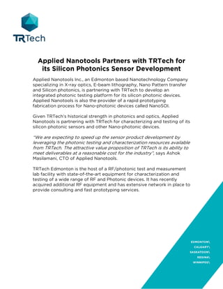 Applied Nanotools Partners with TRTech for
its Silicon Photonics Sensor Development
Applied Nanotools Inc., an Edmonton based Nanotechnology Company
specializing in X-ray optics, E-beam lithography, Nano Pattern transfer
and Silicon photonics, is partnering with TRTech to develop an
integrated photonic testing platform for its silicon photonic devices.
Applied Nanotools is also the provider of a rapid prototyping
fabrication process for Nano-photonic devices called NanoSOI.
Given TRTech’s historical strength in photonics and optics, Applied
Nanotools is partnering with TRTech for characterizing and testing of its
silicon photonic sensors and other Nano-photonic devices.
“We are expecting to speed up the sensor product development by
leveraging the photonic testing and characterization resources available
from TRTech. The attractive value proposition of TRTech is its ability to
meet deliverables at a reasonable cost for the industry”, says Ashok
Masilamani, CTO of Applied Nanotools.
TRTech Edmonton is the host of a RF/photonic test and measurement
lab facility with state-of-the-art equipment for characterization and
testing of a wide range of RF and Photonic devices. It has recently
acquired additional RF equipment and has extensive network in place to
provide consulting and fast prototyping services.
 