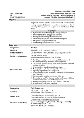 Curriculum vitae
Of
MAHFUZA RAHMAN
Cell Phone: +88 01980741354
Email: mahfuzakochi16@gmail.com
Mailing address: House no. 1/D/3 ( second floor ),
Road no. 7/A, West Dhanmondi, Dhaka-1209.
Objective
To provide children with the essential care and education to be
winning learners. Enthusiastic to create an environment that is
inspiring, cheering, safe, and adaptive to each individual child’s
needs.
Highlights
 Significant understanding of teaching concepts
 Excellent ability to engage with students
 Strong understanding of child behaviors
 Ability to put together customized lesson plans
 Exceptional organizational skills
 Outstanding communications abilities
Experience
Designation: Teacher
Duration: January 01, 2013 – December 31, 2015.
Institution name: UK International School, Jhenidah ( A Complete English Medium School )
EmployerInformation:
UK International School
Khanchannagar road, Stadium Para, Jhenidah.
Responsibilities:
 Teaching, educating and monitoring children as needed.
 Maintaining the daily rhythm of the Kindergarten.
 Supervising school children in the playground and on walks
outside the school.
 Creating effective and engaging lesson plans.
 Managing the day to day running of the classroom.
 Updating pupil records on a daily basis.
 Administering first aid and medical attention to children who
have been hurt.
 Supervising the learning activities of children.
 Promoting a child's physical skills, intellectual abilities,
communication skills and creative expression.
 Keeping parents informed of their children’s progress.
 Attending staff and parent meetings.
Designation: Field Enumerator
Duration:
July 02, 2013 – July 25, 2013 &
November 13, 2011 - December 01, 2011.
Projectname:
Citizens Report Card Survey (Education) &
Citizens Report Card Survey (Local Govt. and Health)
EmployerInformation:
Committee of Concerned Citizens, Jhenidah.
(Set up by Transparency International Bangladesh-TIB)
45,H.S.S Road, Jhenidah – 7300.
Phone: 045162691, 01714092820.
 