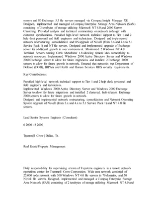 servers and 80 Exchange 5.5 file servers managed via Compaq Insight Manager XE.
Designed, implemented and managed a Compaq Enterprise Storage Area Network (SAN)
consisting of 3 terabytes of storage utilizing Microsoft NT 4.0 and 2000 Server
Clustering. Provided analysis and technical commentary on network redesign with
customer specifications. Provided high-level network technical support to Tier 1 and 2
help desk personnel and field engineers and technicians. Designed and implemented
network restructuring, consolidation and OS upgrade of Novell (from 3.x and 4.x to 5.1
Service Pack 1) and NT file servers. Designed and implemented upgrade of Exchange
server for additional growth in user environment. Maintained 2 Windows NT 4.0
Terminal Servers running Citrix Metaframe 1.8 allowing remote sites connectivity to
network resources. Implemented Windows 2000 Active Directory Server and Windows
2000 Exchange server to allow for future migrations and installed 2 Exchange 2000
servers to allow for future growth in network. Ensured that networks met Department of
Defense (DOD), HIPAA and Health and Human Services HHS security requirements.
Key Contributions:
Provided high-level network technical support to Tier 1 and 2 help desk personnel and
field engineers and technicians.
Implemented Windows 2000 Active Directory Server and Windows 2000 Exchange
Server to allow for future migrations and installed 2 clustered, fault-tolerant Exchange
2000 servers to allow for future growth in network.
Designed and implemented network restructuring, consolidation and Network Operating
System upgrade of Novell (from 3.x and 4.x to 5.1 Service Pack 1) and NT 4.0 file
servers.
Lead Senior Systems Engineer (Consultant)
6 2000 - 8 2000
Trammell Crow | Dallas, Tx
Real Estate/Property Management
Daily responsibility for supervising a team of 8 systems engineers in a remote network
operations center for Trammell Crow Corporation. Wide area network consisted of
25,000 node network with 300 Windows NT 4.0 file servers in 70 domains, and 50
Novell file servers. Designed, implemented and managed a Compaq Enterprise Storage
Area Network (SAN) consisting of 2 terabytes of storage utilizing Microsoft NT 4.0 and
 