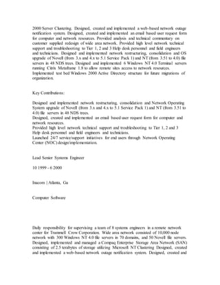 2000 Server Clustering. Designed, created and implemented a web-based network outage
notification system. Designed, created and implemented an email based user request form
for computer and network resources. Provided analysis and technical commentary on
customer supplied redesign of wide area network. Provided high level network technical
support and troubleshooting to Tier 1, 2 and 3 Help desk personnel and field engineers
and technicians. Designed and implemented network restructuring, consolidation and OS
upgrade of Novell (from 3.x and 4.x to 5.1 Service Pack 1) and NT (from 3.51 to 4.0) file
servers in 48 NDS trees. Designed and implemented 6 Windows NT 4.0 Terminal servers
running Citrix Metaframe 1.8 to allow remote sites access to network resources.
Implemented test bed Windows 2000 Active Directory structure for future migrations of
organization.
Key Contributions:
Designed and implemented network restructuring, consolidation and Network Operating
System upgrade of Novell (from 3.x and 4.x to 5.1 Service Pack 1) and NT (from 3.51 to
4.0) file servers in 48 NDS trees.
Designed, created and implemented an email based user request form for computer and
network resources.
Provided high level network technical support and troubleshooting to Tier 1, 2 and 3
Help desk personnel and field engineers and technicians.
Launched 24/7 service/support initiatives for end users through Network Operating
Center (NOC) design/implementation.
Lead Senior Systems Engineer
10 1999 - 6 2000
Inacom | Atlanta, Ga
Computer Software
Daily responsibility for supervising a team of 8 systems engineers in a remote network
center for Trammell Crow Corporation. Wide area network consisted of 10,000 node
network with 300 Windows NT 4.0 file servers in 70 domains, and 50 Novell file servers.
Designed, implemented and managed a Compaq Enterprise Storage Area Network (SAN)
consisting of 2.5 terabytes of storage utilizing Microsoft NT Clustering Designed, created
and implemented a web-based network outage notification system. Designed, created and
 