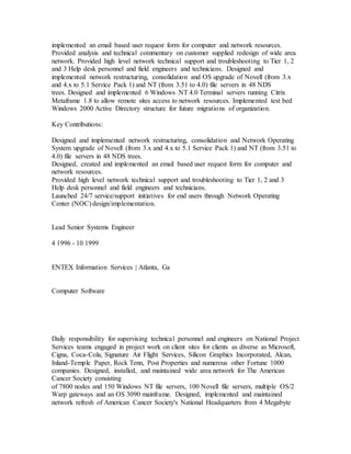 implemented an email based user request form for computer and network resources.
Provided analysis and technical commentary on customer supplied redesign of wide area
network. Provided high level network technical support and troubleshooting to Tier 1, 2
and 3 Help desk personnel and field engineers and technicians. Designed and
implemented network restructuring, consolidation and OS upgrade of Novell (from 3.x
and 4.x to 5.1 Service Pack 1) and NT (from 3.51 to 4.0) file servers in 48 NDS
trees. Designed and implemented 6 Windows NT 4.0 Terminal servers running Citrix
Metaframe 1.8 to allow remote sites access to network resources. Implemented test bed
Windows 2000 Active Directory structure for future migrations of organization.
Key Contributions:
Designed and implemented network restructuring, consolidation and Network Operating
System upgrade of Novell (from 3.x and 4.x to 5.1 Service Pack 1) and NT (from 3.51 to
4.0) file servers in 48 NDS trees.
Designed, created and implemented an email based user request form for computer and
network resources.
Provided high level network technical support and troubleshooting to Tier 1, 2 and 3
Help desk personnel and field engineers and technicians.
Launched 24/7 service/support initiatives for end users through Network Operating
Center (NOC) design/implementation.
Lead Senior Systems Engineer
4 1996 - 10 1999
ENTEX Information Services | Atlanta, Ga
Computer Software
Daily responsibility for supervising technical personnel and engineers on National Project
Services teams engaged in project work on client sites for clients as diverse as Microsoft,
Cigna, Coca-Cola, Signature Air Flight Services, Silicon Graphics Incorporated, Alcan,
Inland-Temple Paper, Rock Tenn, Post Properties and numerous other Fortune 1000
companies. Designed, installed, and maintained wide area network for The American
Cancer Society consisting
of 7800 nodes and 150 Windows NT file servers, 100 Novell file servers, multiple OS/2
Warp gateways and an OS 3090 mainframe. Designed, implemented and maintained
network refresh of American Cancer Society's National Headquarters from 4 Megabyte
 