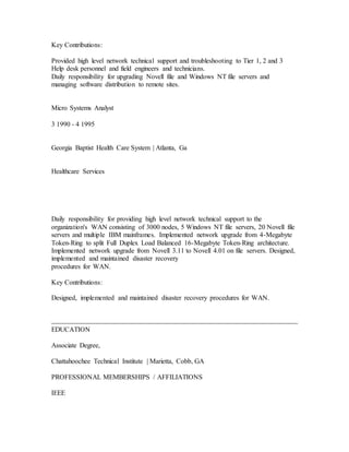 Key Contributions:
Provided high level network technical support and troubleshooting to Tier 1, 2 and 3
Help desk personnel and field engineers and technicians.
Daily responsibility for upgrading Novell file and Windows NT file servers and
managing software distribution to remote sites.
Micro Systems Analyst
3 1990 - 4 1995
Georgia Baptist Health Care System | Atlanta, Ga
Healthcare Services
Daily responsibility for providing high level network technical support to the
organization's WAN consisting of 3000 nodes, 5 Windows NT file servers, 20 Novell file
servers and multiple IBM mainframes. Implemented network upgrade from 4-Megabyte
Token-Ring to split Full Duplex Load Balanced 16-Megabyte Token-Ring architecture.
Implemented network upgrade from Novell 3.11 to Novell 4.01 on file servers. Designed,
implemented and maintained disaster recovery
procedures for WAN.
Key Contributions:
Designed, implemented and maintained disaster recovery procedures for WAN.
EDUCATION
Associate Degree,
Chattahoochee Technical Institute | Marietta, Cobb, GA
PROFESSIONAL MEMBERSHIPS / AFFILIATIONS
IEEE
 