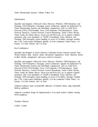 Turner Broadcasting Systems | Atlanta, Fulton, GA
Entertainment
Specified and designed a Microsoft Active Directory (Windows 2008 Enterprise) and
Exchange (2010 Enterprise) messaging system architecture upgrade for deployment by
Turner Broadcasting Systems and subordinate organizations such as, Cable News
Network (CNN), CNN Headline News, CNN Española, CNN International, Turner
Network Television, Cartoon Network, Cartoon Boomerang, Turner Classic Movies,
Turner South, the Atlanta Braves, Nacar.com and PGA.com, etc. in support of global
operations with a user population of 20,000. Consolidated Active Directory and
Exchange 2003 messaging system handling in excess of 18 million messages monthly
into 5 Tier 2 data centers distributed globally (2 in the continental United States, 1 in
Europe, 1 in Latin America and 1 in Asia).
Key Contributions:
Specified and designed an Active Directory Federation Service between external Time
Warner business units, vendors, clients and internal organization Active Directory forests
to allow identity management and access control to resources.
Specified and designed a Microsoft Active Directory (Windows 2008 Enterprise) and
Exchange (2010 Enterprise) messaging system architecture upgrade for deployment by
Turner Broadcasting Systems and subordinate organizations such as, Cable News
Network (CNN), CNN Headline News, CNN Española, CNN International, Turner
Network Television, Cartoon Network, Cartoon Boomerang, Turner Classic Movies,
Turner South, the Atlanta Braves, Nacar.com and PGA.com, etc. in support of global
operations with a user population of 20,000. Consolidated Active Directory and
Exchange 2003 messaging system handling in excess of 18 million messages monthly
into 5 Tier 2 data centers distributed globally (2 in the continental United States, 1 in
Europe, 1 in Latin America and 1 in Asia).
Authored technical study on bandwidth utilization of Outlook clients using bandwidth
limiting appliances.
Authored a technical design for implementation of an email archival solution meeting
SOX compliance.
Technical Director
9 2005 - 4 2006
 