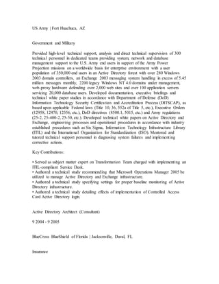 US Army | Fort Huachuca, AZ
Government and Military
Provided high-level technical support, analysis and direct technical supervision of 300
technical personnel in dedicated teams providing system, network and database
management support to the U.S. Army end users in support of the Army Power
Projection missions on a worldwide basis for enterprise environment with a user
population of 350,000 end users in an Active Directory forest with over 280 Windows
2003 domain controllers, an Exchange 2003 messaging system handling in excess of 5.45
million messages monthly, 2200 legacy Windows NT 4.0 domains under management,
web-proxy hardware defending over 2,000 web sites and over 100 application servers
servicing 20,000 database users. Developed documentation, executive briefings and
technical white paper studies in accordance with Department of Defense (DoD)
Information Technology Security Certification and Accreditation Process (DITSCAP), as
based upon applicable Federal laws (Title 10, 36, 552a of Title 5, etc.), Executive Orders
(12958, 12470, 12356, etc.), DoD directives (8500.1, 5015, etc.) and Army regulations
(25-2, 25-400-2, 25-50, etc.). Developed technical white papers on Active Directory and
Exchange, engineering processes and operational procedures in accordance with industry
established procedures such as Six Sigma, Information Technology Infrastructure Library
(ITIL) and the International Organization for Standardization (ISO). Mentored and
tutored technical support personnel in diagnosing system failures and implementing
corrective actions.
Key Contributions:
• Served as subject matter expert on Transformation Team charged with implementing an
ITIL-compliant Service Desk.
• Authored a technical study recommending that Microsoft Operations Manager 2005 be
utilized to manage Active Directory and Exchange infrastructure.
• Authored a technical study specifying settings for proper baseline monitoring of Active
Directory infrastructure.
• Authored a technical study detailing effects of implementation of Controlled Access
Card Active Directory login.
Active Directory Architect (Consultant)
9 2004 - 9 2005
BlueCross BlueShield of Florida | Jacksonville, Duval, FL
Insurance
 