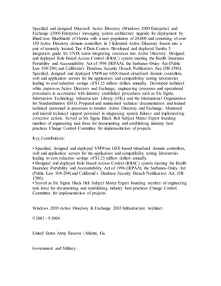Specified and designed Microsoft Active Directory (Windows 2003 Enterprise) and
Exchange (2003 Enterprise) messaging system architecture upgrade for deployment by
BlueCross BlueShield of Florida with a user population of 20,000 and consisting of over
150 Active Directory domain controllers in 3 federated Active Directory forests into a
pair of remotely located Tier 4 Data Centers. Developed and deployed Samba 3
integration guide for UNIX teams integrating resources into Active Directory. Designed
and deployed Role Based Access Control (RBAC) system meeting the Health Insurance
Portability and Accountability Act of 1996 (HIPAA), the Sarbanes-Oxley Act (Public
Law 104-204) and California's Database Security Breach Notification Act, (SB 1386).
Specified, designed and deployed VMWare GSX-based virtualized domain controllers,
web and application servers for the application and compatibility testing laboratories
leading to cost reduction savings of $1.25 million dollars annually. Developed technical
white papers on Active Directory and Exchange, engineering processes and operational
procedures in accordance with industry established procedures such as Six Sigma,
Information Technology Infrastructure Library (ITIL) and the International Organization
for Standardization (ISO). Prepared and maintained technical documentation and trained
technical personnel in processes to monitor Active Directory and Exchange. Mentored
and tutored technical support personnel in diagnosing system failures and implementing
corrective actions. Served as Six Sigma Black Belt Subject Matter Expert founding
member of engineering task force for documenting and establishing industry best
practices Change Control Committee for implementation of projects.
Key Contributions:
• Specified, designed and deployed VMWare GSX-based virtualized domain controllers,
web and application servers for the application and compatibility testing laboratories
leading to cost reduction savings of $1.25 million dollars annually.
• Designed and deployed Role Based Access Control (RBAC) system meeting the Health
Insurance Portability and Accountability Act of 1996 (HIPAA), the Sarbanes-Oxley Act
(Public Law 104-204) and California's Database Security Breach Notification Act, (SB
1386).
• Served as Six Sigma Black Belt Subject Matter Expert founding member of engineering
task force for documenting and establishing industry best practices Change Control
Committee for implementation of projects.
Windows 2003 Active Directory & Exchange 2003 Infrastructure Architect
9 2003 - 9 2004
United States Army Reserve | Atlanta, Ga
Government and Military
 