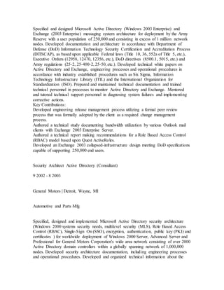 Specified and designed Microsoft Active Directory (Windows 2003 Enterprise) and
Exchange (2003 Enterprise) messaging system architecture for deployment by the Army
Reserve with a user population of 250,000 and consisting in excess of 1 million network
nodes. Developed documentation and architecture in accordance with Department of
Defense (DoD) Information Technology Security Certification and Accreditation Process
(DITSCAP), as based upon applicable Federal laws (Title 10, 36, 552a of Title 5, etc.),
Executive Orders (12958, 12470, 12356, etc.), DoD directives (8500.1, 5015, etc.) and
Army regulations (25-2, 25-400-2, 25-50, etc.). Developed technical white papers on
Active Directory and Exchange, engineering processes and operational procedures in
accordance with industry established procedures such as Six Sigma, Information
Technology Infrastructure Library (ITIL) and the International Organization for
Standardization (ISO). Prepared and maintained technical documentation and trained
technical personnel in processes to monitor Active Directory and Exchange. Mentored
and tutored technical support personnel in diagnosing system failures and implementing
corrective actions.
Key Contributions:
Developed engineering release management process utilizing a formal peer review
process that was formally adopted by the client as a required change management
process.
Authored a technical study documenting bandwidth utilization by various Outlook mail
clients with Exchange 2003 Enterprise Server.
Authored a technical report making recommendations for a Role Based Access Control
(RBAC) model based upon Quest ActiveRoles.
Developed an Exchange 2003 collapsed-infrastructure design meeting DoD specifications
capable of supporting 250,000 end users.
Security Architect Active Directory (Consultant)
9 2002 - 8 2003
General Motors | Detroit, Wayne, MI
Automotive and Parts Mfg
Specified, designed and implemented Microsoft Active Directory security architecture
(Windows 2000 systems security needs, multilevel security (MLS), Role Based Access
Control (RBAC), Single-Sign On (SSO), encryption, authentication, public key (PKI) and
certificates ) for worldwide deployment of Windows 2000 Server, Advanced Server and
Professional for General Motors Corporation's wide area network consisting of over 2000
Active Directory domain controllers within a globally spanning network of 1,000,000
nodes. Developed security architecture documentation, including engineering processes
and operational procedures. Developed and organized technical information about the
 