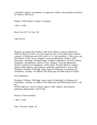 • Developed technical documentation on engineered solutions and operational procedures
for Windows 2000 Server.
Windows 2000 Technical Architect (Consultant)
6 2001 - 9 2001
Bryan Cave LLP | St. Louis, Mo
Legal Services
Designed and implemented Windows 2000 Active Directory network infrastructure
refresh for Bryan Cave LLP, one of the largest law firms in the United States. Network
consisted of 10,000 nodes with 100 Novell 4.11-5.1, and GroupWise 5.5 File servers and
200 Windows 4.0 file servers. Designed, tested and implemented Windows 2000
Professional workstation and laptop images. Designed, implemented and tested software
management and distribution systems for firm. Designed, tested and implemented
network to desktop-level management control system. Provided high-level technical
support to field engineers and technicians performing implementation work in field.
Developed a Windows 2000 single master image for deployment to all laptops and
workstations, consisting of 6 different Dell model types and 5000 systems in the firm.
Key Contributions:
Developed a Windows 2000 single master image for deployment to all laptops and
workstations, consisting of 6 different Dell model types and 5000 desktop systems in the
firm.
Provided high-level network technical support to field engineers and technicians
performing implementation work in field.
Director of Field Operations
1 2001 - 4 2001
Virtex Networks | Atlanta, Ga
 