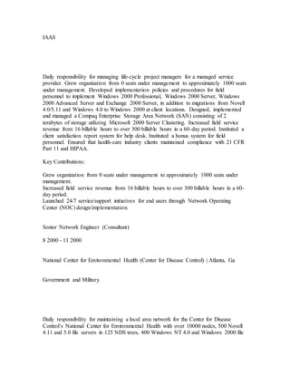 IAAS
Daily responsibility for managing life-cycle project managers for a managed service
provider. Grew organization from 0 seats under management to approximately 1000 seats
under management. Developed implementation policies and procedures for field
personnel to implement Windows 2000 Professional, Windows 2000 Server, Windows
2000 Advanced Server and Exchange 2000 Server, in addition to migrations from Novell
4.0/5.11 and Windows 4.0 to Windows 2000 at client locations. Designed, implemented
and managed a Compaq Enterprise Storage Area Network (SAN) consisting of 2
terabytes of storage utilizing Microsoft 2000 Server Clustering. Increased field service
revenue from 16 billable hours to over 300 billable hours in a 60-day period. Instituted a
client satisfaction report system for help desk. Instituted a bonus system for field
personnel. Ensured that health-care industry clients maintained compliance with 21 CFR
Part 11 and HIPAA.
Key Contributions:
Grew organization from 0 seats under management to approximately 1000 seats under
management.
Increased field service revenue from 16 billable hours to over 300 billable hours in a 60-
day period.
Launched 24/7 service/support initiatives for end users through Network Operating
Center (NOC) design/implementation.
Senior Network Engineer (Consultant)
8 2000 - 11 2000
National Center for Environmental Health (Center for Disease Control) | Atlanta, Ga
Government and Military
Daily responsibility for maintaining a local area network for the Center for Disease
Control’s National Center for Environmental Health with over 10000 nodes, 500 Novell
4.11 and 5.0 file servers in 125 NDS trees, 400 Windows NT 4.0 and Windows 2000 file
 