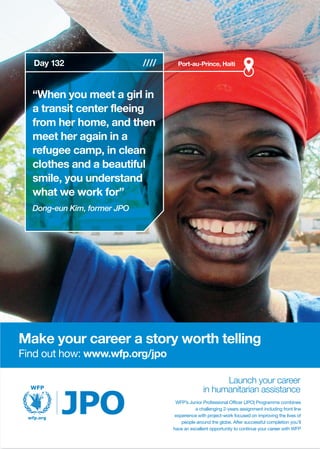 Make your career a story worth telling
Find out how: www.wfp.org/jpo
“When you meet a girl in
a transit center fleeing
from her home, and then
meet her again in a
refugee camp, in clean
clothes and a beautiful
smile, you understand
what we work for”
Dong-eun Kim, former JPO
Port-au-Prince, Haiti
WFP’s Junior Professional Officer (JPO) Programme combines
a challenging 2-years assignment including front line
experience with project-work focused on improving the lives of
people around the globe. After successful completion you’ll
have an excellent opportunity to continue your career with WFP
Day 132
 