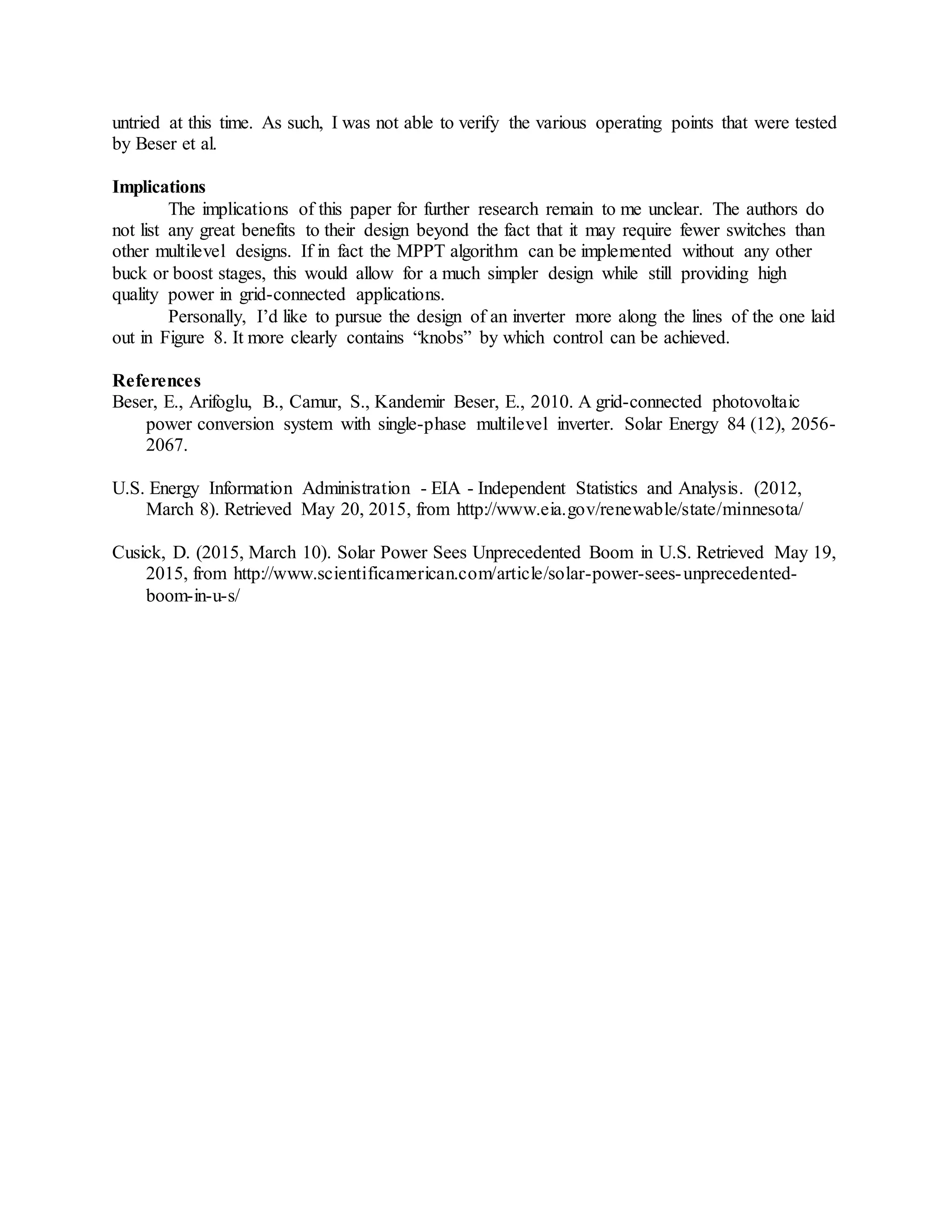 untried at this time. As such, I was not able to verify the various operating points that were tested
by Beser et al.
Implications
The implications of this paper for further research remain to me unclear. The authors do
not list any great benefits to their design beyond the fact that it may require fewer switches than
other multilevel designs. If in fact the MPPT algorithm can be implemented without any other
buck or boost stages, this would allow for a much simpler design while still providing high
quality power in grid-connected applications.
Personally, I’d like to pursue the design of an inverter more along the lines of the one laid
out in Figure 8. It more clearly contains “knobs” by which control can be achieved.
References
Beser, E., Arifoglu, B., Camur, S., Kandemir Beser, E., 2010. A grid-connected photovoltaic
power conversion system with single-phase multilevel inverter. Solar Energy 84 (12), 2056-
2067.
U.S. Energy Information Administration - EIA - Independent Statistics and Analysis. (2012,
March 8). Retrieved May 20, 2015, from http://www.eia.gov/renewable/state/minnesota/
Cusick, D. (2015, March 10). Solar Power Sees Unprecedented Boom in U.S. Retrieved May 19,
2015, from http://www.scientificamerican.com/article/solar-power-sees-unprecedented-
boom-in-u-s/
 