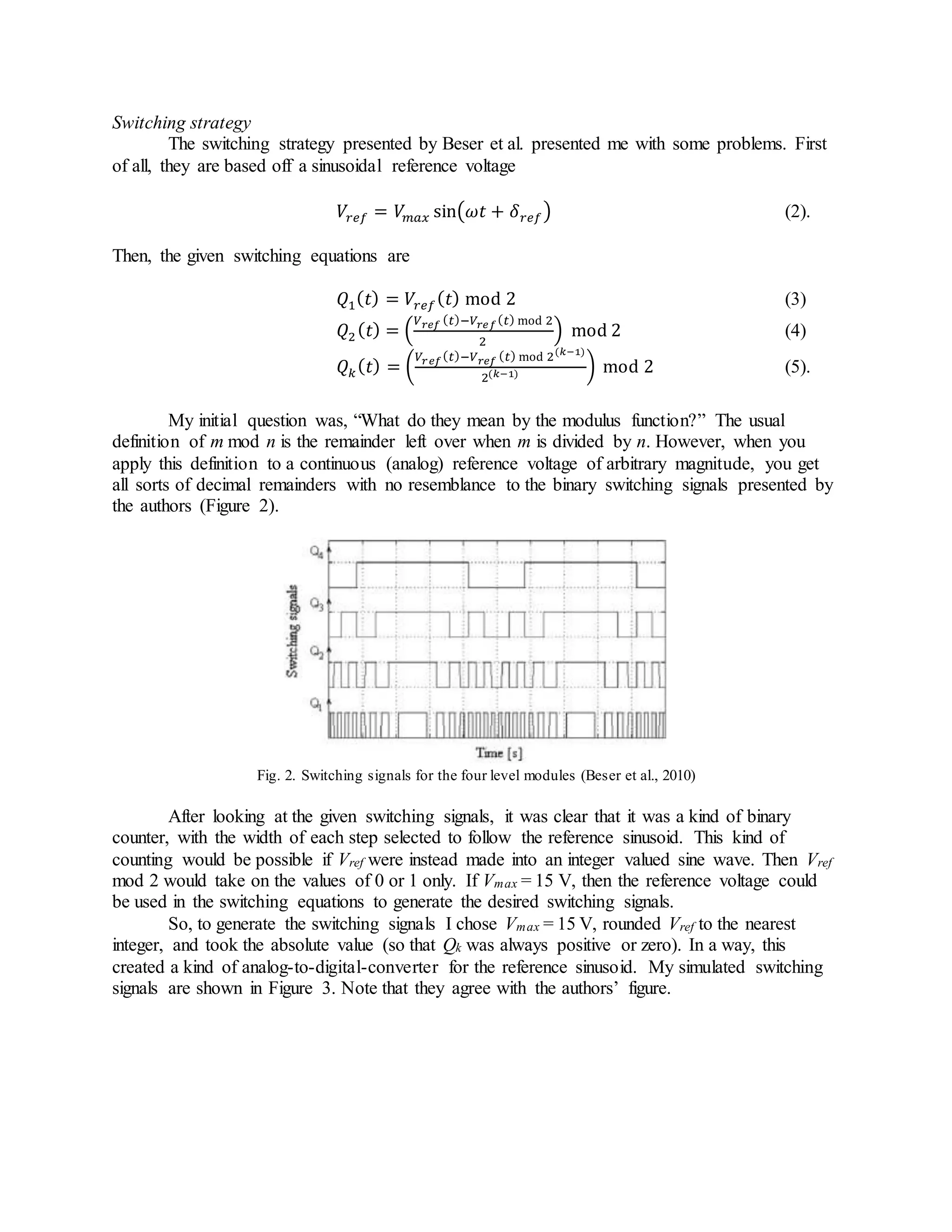 Switching strategy
The switching strategy presented by Beser et al. presented me with some problems. First
of all, they are based off a sinusoidal reference voltage
𝑉𝑟𝑒𝑓 = 𝑉𝑚𝑎𝑥 sin(𝜔𝑡 + 𝛿 𝑟𝑒𝑓) (2).
Then, the given switching equations are
𝑄1( 𝑡) = 𝑉𝑟𝑒𝑓( 𝑡) mod 2 (3)
𝑄2( 𝑡) = (
𝑉 𝑟𝑒𝑓 ( 𝑡)−𝑉𝑟𝑒𝑓( 𝑡) mod 2
2
) mod 2 (4)
𝑄 𝑘( 𝑡) = (
𝑉𝑟𝑒𝑓( 𝑡)−𝑉 𝑟𝑒𝑓 ( 𝑡) mod 2(𝑘−1)
2(𝑘−1) ) mod 2 (5).
My initial question was, “What do they mean by the modulus function?” The usual
definition of m mod n is the remainder left over when m is divided by n. However, when you
apply this definition to a continuous (analog) reference voltage of arbitrary magnitude, you get
all sorts of decimal remainders with no resemblance to the binary switching signals presented by
the authors (Figure 2).
Fig. 2. Switching signals for the four level modules (Beser et al., 2010)
After looking at the given switching signals, it was clear that it was a kind of binary
counter, with the width of each step selected to follow the reference sinusoid. This kind of
counting would be possible if Vref were instead made into an integer valued sine wave. Then Vref
mod 2 would take on the values of 0 or 1 only. If Vmax = 15 V, then the reference voltage could
be used in the switching equations to generate the desired switching signals.
So, to generate the switching signals I chose Vmax = 15 V, rounded Vref to the nearest
integer, and took the absolute value (so that Qk was always positive or zero). In a way, this
created a kind of analog-to-digital-converter for the reference sinusoid. My simulated switching
signals are shown in Figure 3. Note that they agree with the authors’ figure.
 