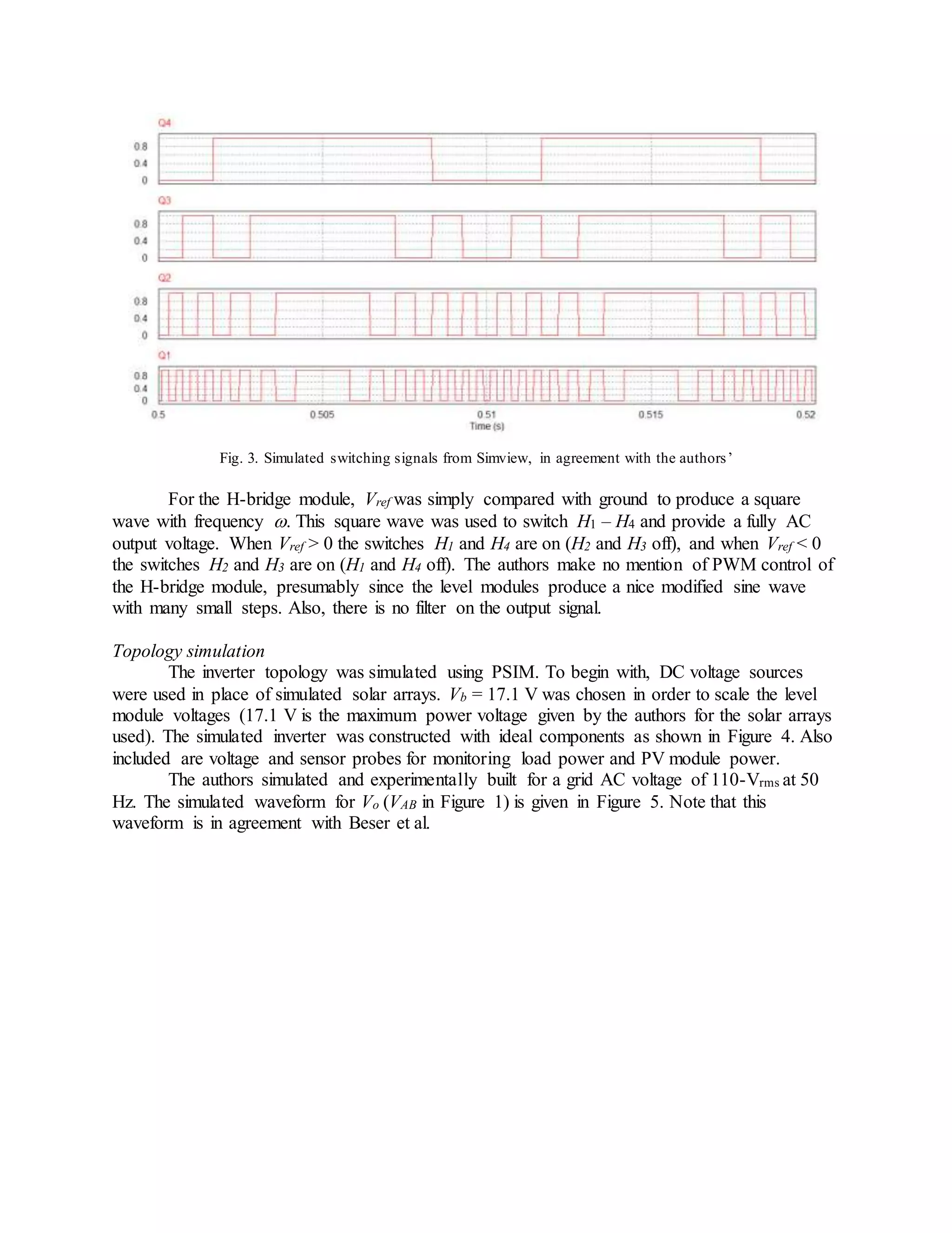 Fig. 3. Simulated switching signals from Simview, in agreement with the authors’
For the H-bridge module, Vref was simply compared with ground to produce a square
wave with frequency . This square wave was used to switch H1 – H4 and provide a fully AC
output voltage. When Vref > 0 the switches H1 and H4 are on (H2 and H3 off), and when Vref < 0
the switches H2 and H3 are on (H1 and H4 off). The authors make no mention of PWM control of
the H-bridge module, presumably since the level modules produce a nice modified sine wave
with many small steps. Also, there is no filter on the output signal.
Topology simulation
The inverter topology was simulated using PSIM. To begin with, DC voltage sources
were used in place of simulated solar arrays. Vb = 17.1 V was chosen in order to scale the level
module voltages (17.1 V is the maximum power voltage given by the authors for the solar arrays
used). The simulated inverter was constructed with ideal components as shown in Figure 4. Also
included are voltage and sensor probes for monitoring load power and PV module power.
The authors simulated and experimentally built for a grid AC voltage of 110-Vrms at 50
Hz. The simulated waveform for Vo (VAB in Figure 1) is given in Figure 5. Note that this
waveform is in agreement with Beser et al.
 