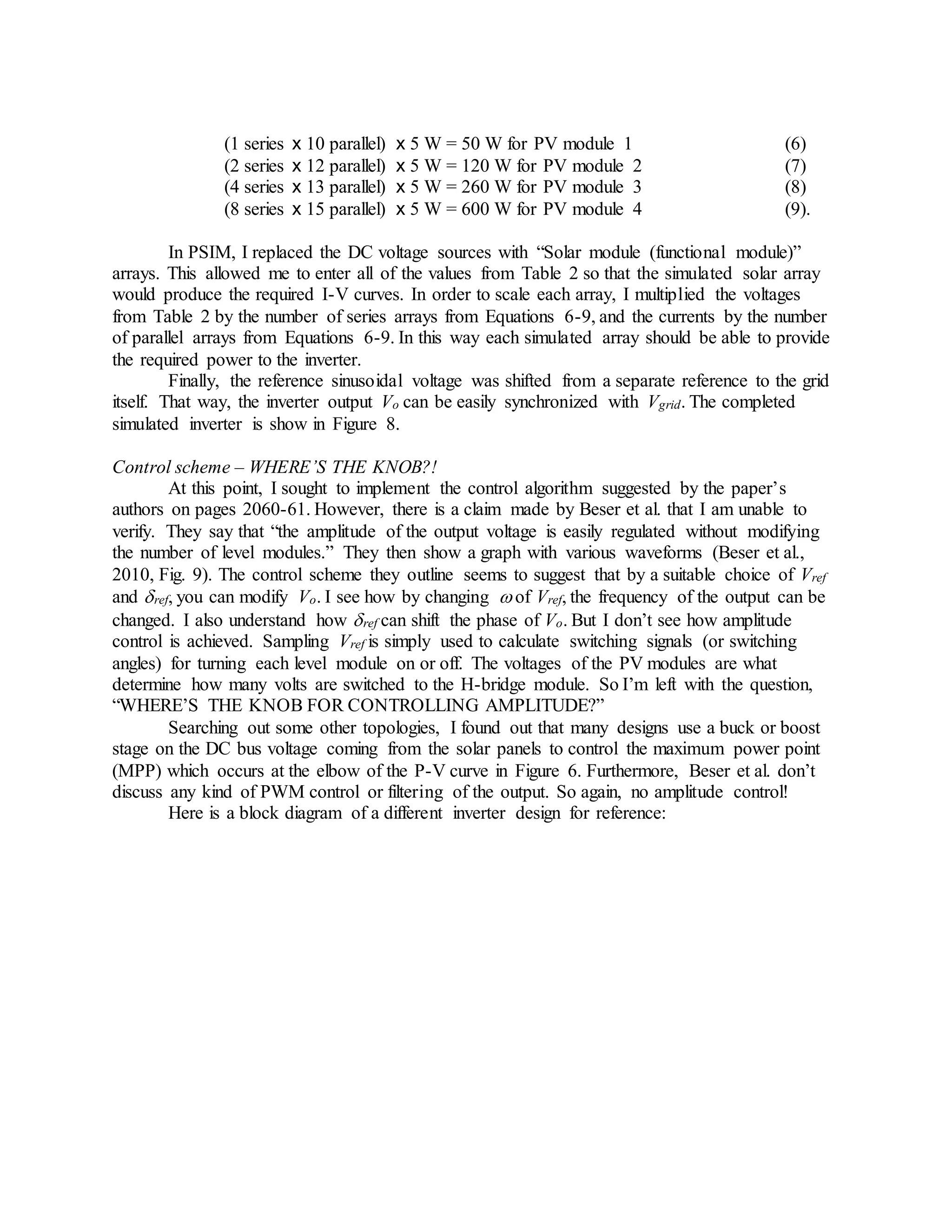 (1 series x 10 parallel) x 5 W = 50 W for PV module 1 (6)
(2 series x 12 parallel) x 5 W = 120 W for PV module 2 (7)
(4 series x 13 parallel) x 5 W = 260 W for PV module 3 (8)
(8 series x 15 parallel) x 5 W = 600 W for PV module 4 (9).
In PSIM, I replaced the DC voltage sources with “Solar module (functional module)”
arrays. This allowed me to enter all of the values from Table 2 so that the simulated solar array
would produce the required I-V curves. In order to scale each array, I multiplied the voltages
from Table 2 by the number of series arrays from Equations 6-9, and the currents by the number
of parallel arrays from Equations 6-9. In this way each simulated array should be able to provide
the required power to the inverter.
Finally, the reference sinusoidal voltage was shifted from a separate reference to the grid
itself. That way, the inverter output Vo can be easily synchronized with Vgrid. The completed
simulated inverter is show in Figure 8.
Control scheme – WHERE’S THE KNOB?!
At this point, I sought to implement the control algorithm suggested by the paper’s
authors on pages 2060-61. However, there is a claim made by Beser et al. that I am unable to
verify. They say that “the amplitude of the output voltage is easily regulated without modifying
the number of level modules.” They then show a graph with various waveforms (Beser et al.,
2010, Fig. 9). The control scheme they outline seems to suggest that by a suitable choice of Vref
and ref, you can modify Vo. I see how by changing  of Vref, the frequency of the output can be
changed. I also understand how ref can shift the phase of Vo. But I don’t see how amplitude
control is achieved. Sampling Vref is simply used to calculate switching signals (or switching
angles) for turning each level module on or off. The voltages of the PV modules are what
determine how many volts are switched to the H-bridge module. So I’m left with the question,
“WHERE’S THE KNOB FOR CONTROLLING AMPLITUDE?”
Searching out some other topologies, I found out that many designs use a buck or boost
stage on the DC bus voltage coming from the solar panels to control the maximum power point
(MPP) which occurs at the elbow of the P-V curve in Figure 6. Furthermore, Beser et al. don’t
discuss any kind of PWM control or filtering of the output. So again, no amplitude control!
Here is a block diagram of a different inverter design for reference:
 