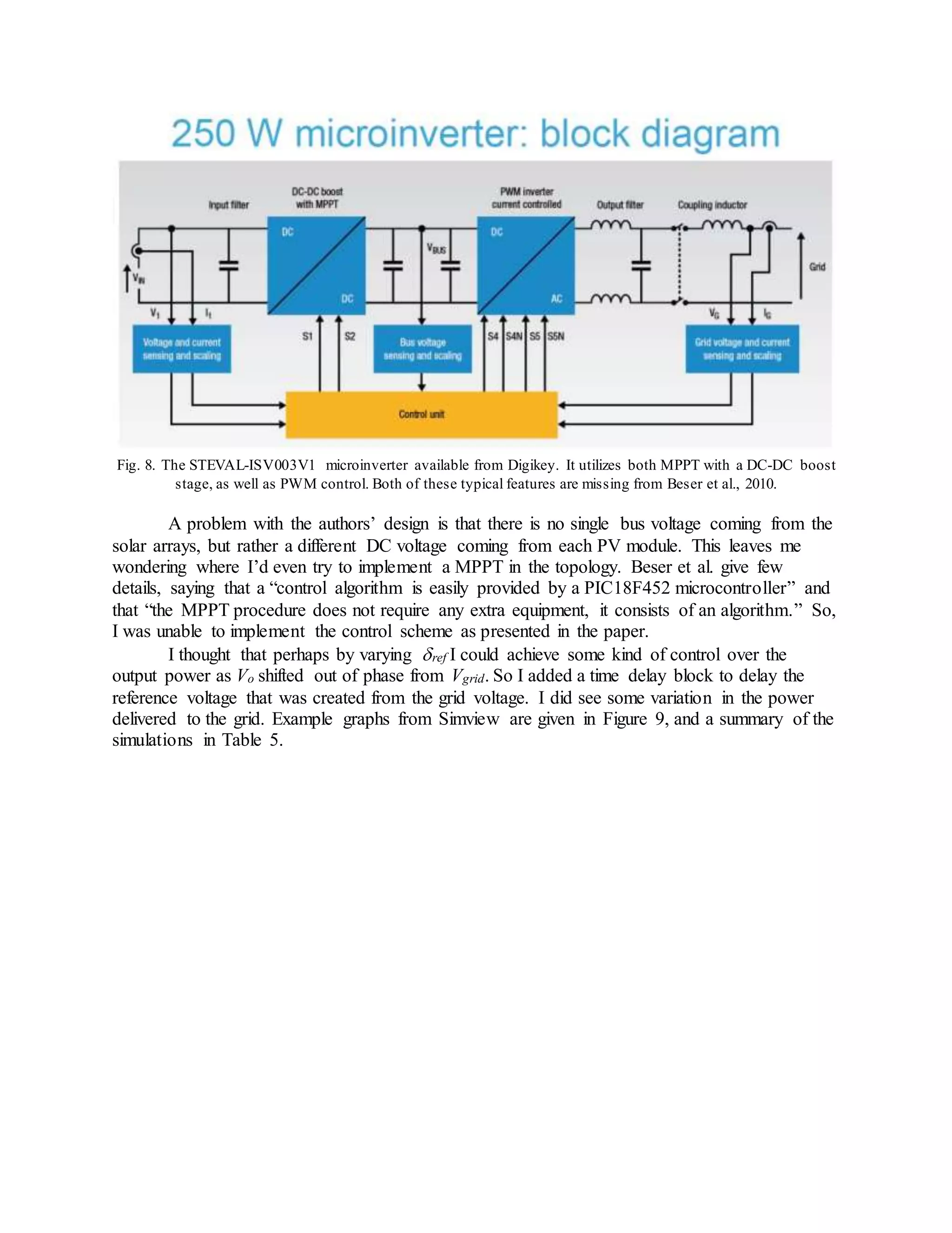 Fig. 8. The STEVAL-ISV003V1 microinverter available from Digikey. It utilizes both MPPT with a DC-DC boost
stage, as well as PWM control. Both of these typical features are missing from Beser et al., 2010.
A problem with the authors’ design is that there is no single bus voltage coming from the
solar arrays, but rather a different DC voltage coming from each PV module. This leaves me
wondering where I’d even try to implement a MPPT in the topology. Beser et al. give few
details, saying that a “control algorithm is easily provided by a PIC18F452 microcontroller” and
that “the MPPT procedure does not require any extra equipment, it consists of an algorithm.” So,
I was unable to implement the control scheme as presented in the paper.
I thought that perhaps by varying ref I could achieve some kind of control over the
output power as Vo shifted out of phase from Vgrid. So I added a time delay block to delay the
reference voltage that was created from the grid voltage. I did see some variation in the power
delivered to the grid. Example graphs from Simview are given in Figure 9, and a summary of the
simulations in Table 5.
 