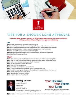Sr. Loan Consultant
NMLS 225731
Cell: (630) 205-8737
Email: Bradley.Gordon@keymortgageservices.
Bradley Gordon
Key Mortgage Services Inc., is an Illinois Residential Mortgage Licensee. License #1012 and a Wisconsin Residential Mortgage Licensee. License #38345. Information provided is not a loan commitment and
is not guaranteed. It is subject to changes and withdrawal without notice. ©2014 Key Mortgage Services Inc. All rights reserved. Copyright contents may not be reproduced in any manner without prior
written permission.
Your Dreams
Your Terms
Your Loan
Awarded Lender of the Year Two Years in a Row
— Chicago Agent magazine
TIPS FOR A SMOOTH LOAN APPROVAL
At Key Mortgage, we want to ensure an effortless mortgage process. These Do’s and Don’ts
will help avoid any delays with your loan approval and closing.
Do
Do provide all requested information and documents quickly
Do keep your ﬁle current with the most recent copies of your pay stubs and bank statements
Do continue to make all payments on credit cards, loans, and rental or mortgage accounts as agreed
Do keep your balances low on credit cards, even if you pay them oﬀ in full every month
Do realize your credit may be reviewed up to the closing date
Do make the earnest money check for your purchase from your personal checking account
Do call us if you have any questions
Don’t
Don’t apply or take out new credit cards, auto loans, or other loans until after your closing date
Don’t make any unveriﬁable or un-documented deposits into your checking or savings accounts
Don’t make a major purchase (car, boat, jewelry, furniture, etc)
Don’t pay oﬀ a collection or charge oﬀ account
Don’t close any credit card accounts
Don’t consolidate your debt on to 1 or 2 credit cards
Don’t transfer funds from your business account to your personal account
Don’t include any seller’s personal property (furniture, machinery, etc.) in the purchase contract
Don’t dispute anything on your credit report
Don’t quit your job or start a new company
Don’t take cash advances on credit cards
 