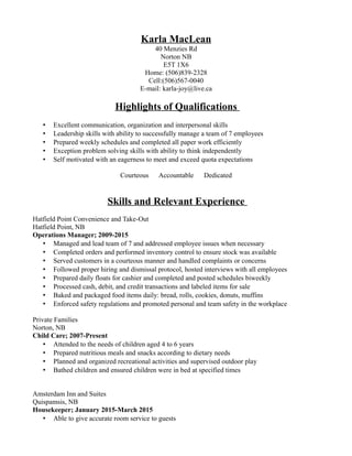 Karla MacLean
40 Menzies Rd
Norton NB
E5T 1X6
Home: (506)839-2328
Cell:(506)567-0040
E-mail: karla-joy@live.ca
Highlights of Qualifications
• Excellent communication, organization and interpersonal skills
• Leadership skills with ability to successfully manage a team of 7 employees
• Prepared weekly schedules and completed all paper work efficiently
• Exception problem solving skills with ability to think independently
• Self motivated with an eagerness to meet and exceed quota expectations
Courteous Accountable Dedicated
Skills and Relevant Experience
Hatfield Point Convenience and Take-Out
Hatfield Point, NB
Operations Manager; 2009-2015
• Managed and lead team of 7 and addressed employee issues when necessary
• Completed orders and performed inventory control to ensure stock was available
• Served customers in a courteous manner and handled complaints or concerns
• Followed proper hiring and dismissal protocol, hosted interviews with all employees
• Prepared daily floats for cashier and completed and posted schedules biweekly
• Processed cash, debit, and credit transactions and labeled items for sale
• Baked and packaged food items daily: bread, rolls, cookies, donuts, muffins
• Enforced safety regulations and promoted personal and team safety in the workplace
Private Families
Norton, NB
Child Care; 2007-Present
• Attended to the needs of children aged 4 to 6 years
• Prepared nutritious meals and snacks according to dietary needs
• Planned and organized recreational activities and supervised outdoor play
• Bathed children and ensured children were in bed at specified times
Amsterdam Inn and Suites
Quispamsis, NB
Housekeeper; January 2015-March 2015
• Able to give accurate room service to guests
 