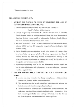 The numbers speaks for them.
THE VOICE OF COMMON MAN:
 AGAINST THE MOTION( NO NEED OF REVISITING THE AGE OF
SETTING CRIMINAL RESPONSIBILITY):
1. Children need love, especially when they think they don’t deserve it.
Harold s. Hulbert, child psychiatrist
2. Concept of age is very crucial matter. If a person is minor or child, he cannot be
tried in the same manner, as that of an adult since at the time of the commission of
the crime, the child was not capable of understanding the degree of such offences
nor did he understand the consequences of his action.
3. The minor or child lacks MEN‟S REA i.e. an essential element to decide to decide
criminal liability and was doli incapax i.e. incapable of understanding the right
from the wrong.
4. During the adolescence year‟s children are still trying to deal with h society, their
own inner battle peer pressure, lack of direction, impulsiveness and lack of
identity. At such age when they shoulder no responsibility, maturity is not
expected from them to understand the consequences of their act. Therefore, it will
be unjust to convict them in manner of adults.
5. Psychologically speaking, it can be said that, problems lies with the parents and
not the child, which means it is primary duty of parents and primary education
moral and responsibilities.
 FOR THE MOTION( YES, REVISITING THE AGE IS NEED OF THE
HOUR):
1. A crime is a crime. No matter what the age is only because a child commits a
crime it does not mean that the victim didn‟t suffer.
2. They also argue that the juvenile courts have been established with the age
factor in mind rather than focusing on the crime factor.
3. Trying juvenile as an adult especially for heinous and serious offences will not
make them understand the consequences of their action , but also deter them
from committing any further crime and they will be fully aware that they are
not given any special consideration because of their age factor.
 