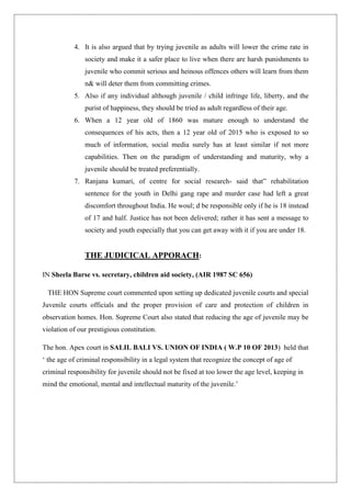4. It is also argued that by trying juvenile as adults will lower the crime rate in
society and make it a safer place to live when there are harsh punishments to
juvenile who commit serious and heinous offences others will learn from them
n& will deter them from committing crimes.
5. Also if any individual although juvenile / child infringe life, liberty, and the
purist of happiness, they should be tried as adult regardless of their age.
6. When a 12 year old of 1860 was mature enough to understand the
consequences of his acts, then a 12 year old of 2015 who is exposed to so
much of information, social media surely has at least similar if not more
capabilities. Then on the paradigm of understanding and maturity, why a
juvenile should be treated preferentially.
7. Ranjana kumari, of centre for social research- said that” rehabilitation
sentence for the youth in Delhi gang rape and murder case had left a great
discomfort throughout India. He woul; d be responsible only if he is 18 instead
of 17 and half. Justice has not been delivered; rather it has sent a message to
society and youth especially that you can get away with it if you are under 18.
THE JUDICICAL APPORACH:
IN Sheela Barse vs. secretary, children aid society, (AIR 1987 SC 656)
THE HON Supreme court commented upon setting up dedicated juvenile courts and special
Juvenile courts officials and the proper provision of care and protection of children in
observation homes. Hon. Supreme Court also stated that reducing the age of juvenile may be
violation of our prestigious constitution.
The hon. Apex court in SALIL BALI VS. UNION OF INDIA ( W.P 10 OF 2013) held that
„ the age of criminal responsibility in a legal system that recognize the concept of age of
criminal responsibility for juvenile should not be fixed at too lower the age level, keeping in
mind the emotional, mental and intellectual maturity of the juvenile.‟
 