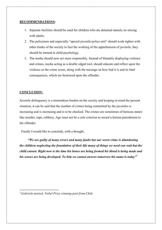 RECOMMENDATIONS:
1. Separate facilities should be used for children who are detained namely no mixing
with adults.
2. The policemen and especially “special juvenile police unit” should work tighter with
other trunks of the society to fuel the working of the apprehension of juvenile; they
should be trained in child psychology.
3. The media should now act more responsibly. Instead of blatantly displaying violence
and crimes, media acting as a double edged tool, should educate and reflect upon the
violence or the crime scene, along with the message on how bad it is and its fatal
consequences, which are bestowed upon the offender.
CONCLUSION:
Juvenile delinquency is a tremendous burden on the society and keeping in mind the present
situation, it can be said that the number of crimes being committed by the juveniles is
increasing and is increasing and is to be checked. The crimes are sometimes of heinous nature
like murder, rape, robbery; Age must not be a sole criterion to award a lenient punishment to
the offender.
Finally I would like to conclude, with a thought,
“We are guilty of many errors and many faults but our worst crime is abandoning
the children neglecting the foundation of their life many of things we need can wait but the
child cannot. Right now is the time his bones are being formed his blood is being made and
his senses are being developed. To him we cannot answer tomorrow his name is today”7
7
Gabriela mistral, Nobel Prize winning poet from Chile
 