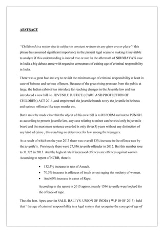 ABSTRACT
“Childhood is a notion that is subject to constant revision in any given era or place”- this
phrase has assumed significant importance in the present legal scenario making it inevitable
to analyze if this understanding is indeed true or not. In the aftermath of NIRBHAYA‟S case
in India a big debate arose with regard to correctness of exiting age of criminal responsibility
in India.
There was a great hue and cry to revisit the minimum age of criminal responsibility at least in
case of heinous and serious offences. Because of the great rising pressure from the public at
large, the Indian cabinet has introduce far reaching changes in the Juvenile law and has
introduced a new bill i.e. JUVENILE JUSTICE ( CARE AND PROTECTION OF
CHILDREN) ACT 2014 ,and empowered the juvenile boards to try the juvenile in heinous
and serious offences like rape murder etc.
But it must be made clear that the object of this new bill is to REFORM and not to PUNISH.
as according to present juvenile law, any case relating to minor can be tried only in juvenile
board and the maximum sentence awarded is only three(3) years without any distinction of
any kind of crime , this resulting no deterrence for law among the teenagers.
As a result of which on the year 2013 there was overall 13% increase in the offence rate by
the juvenile‟s. Previously there were 27,936 juvenile offender in 2012. But this number rose
to 31,725 in 2013. And the highest rate if increased offences are offences against women.
According to report of NCRB, there is
 132.3% increase in rate of Assault.
 70.5% increase in offences of insult or out raging the modesty of women.
 And 60% increase in cases of Rape.
According to the report in 2013 approximately 1396 juvenile were booked for
the offence of rape.
Thus the hon. Apex court in SALIL BALI VS. UNION OF INDIA ( W.P 10 OF 2013) held
that „ the age of criminal responsibility in a legal system that recognize the concept of age of
 