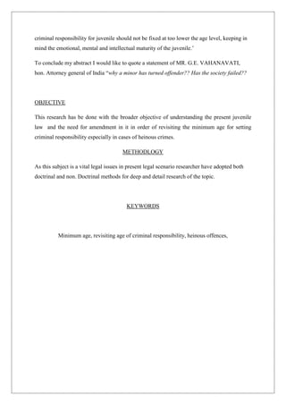 criminal responsibility for juvenile should not be fixed at too lower the age level, keeping in
mind the emotional, mental and intellectual maturity of the juvenile.‟
To conclude my abstract I would like to quote a statement of MR. G.E. VAHANAVATI,
hon. Attorney general of India “why a minor has turned offender?? Has the society failed??
OBJECTIVE
This research has be done with the broader objective of understanding the present juvenile
law and the need for amendment in it in order of revisiting the minimum age for setting
criminal responsibility especially in cases of heinous crimes.
METHODLOGY
As this subject is a vital legal issues in present legal scenario researcher have adopted both
doctrinal and non. Doctrinal methods for deep and detail research of the topic.
KEYWORDS
Minimum age, revisiting age of criminal responsibility, heinous offences,
 
