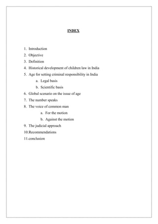 INDEX
1. Introduction
2. Objective
3. Definition
4. Historical development of children law in India
5. Age for setting criminal responsibility in India
a. Legal basis
b. Scientific basis
6. Global scenario on the issue of age
7. The number speaks
8. The voice of common man
a. For the motion
b. Against the motion
9. The judicial approach
10.Recommendations
11.conclusion
 