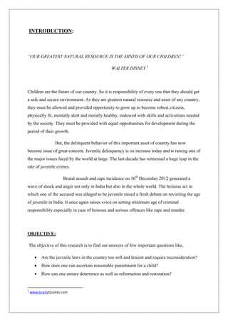 INTRODUCTION:
“OUR GREATEST NATURAL RESOURCE IS THE MINDS OF OUR CHILDREN!”
WALTER DISNEY 1
Children are the future of our country. So it is responsibility of every one that they should get
a safe and secure environment. As they are greatest natural resource and asset of any country,
they must be allowed and provided opportunity to grow up to become robust citizens,
physically fit, mentally alert and morally healthy, endowed with skills and activations needed
by the society. They must be provided with equal opportunities for development during the
period of their growth.
But, the delinquent behavior of this important asset of country has now
become issue of great concern. Juvenile delinquency is on increase today and is raising one of
the major issues faced by the world at large. The last decade has witnessed a huge leap in the
rate of juvenile crimes.
Brutal assault and rape incidence on 16th
December 2012 generated a
wave of shock and anger not only in India but also in the whole world. The heinous act in
which one of the accused was alleged to be juvenile raised a fresh debate on revisiting the age
of juvenile in India. It once again raises voice on setting minimum age of criminal
responsibility especially in case of heinous and serious offences like rape and murder.
OBJECTIVE:
The objective of this research is to find out answers of few important questions like,
 Are the juvenile laws in the country too soft and lenient and require reconsideration?
 How does one can ascertain reasonable punishment for a child?
 How can one ensure deterrence as well as reformation and restoration?
1
www.brainyQuotes.com
 