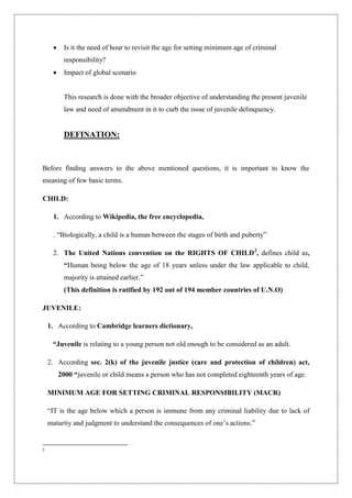  Is it the need of hour to revisit the age for setting minimum age of criminal
responsibility?
 Impact of global scenario
This research is done with the broader objective of understanding the present juvenile
law and need of amendment in it to curb the issue of juvenile delinquency.
DEFINATION:
Before finding answers to the above mentioned questions, it is important to know the
meaning of few basic terms.
CHILD:
1. According to Wikipedia, the free encyclopedia,
. “Biologically, a child is a human between the stages of birth and puberty”
2. The United Nations convention on the RIGHTS OF CHILD2
, defines child as,
“Human being below the age of 18 years unless under the law applicable to child,
majority is attained earlier.”
(This definition is ratified by 192 out of 194 member countries of U.N.O)
JUVENILE:
1. According to Cambridge learners dictionary,
“Juvenile is relating to a young person not old enough to be considered as an adult.
2. According sec. 2(k) of the juvenile justice (care and protection of children) act,
2000 “juvenile or child means a person who has not completed eighteenth years of age.
MINIMUM AGE FOR SETTING CRIMINAL RESPONSIBILITY (MACR)
“IT is the age below which a person is immune from any criminal liability due to lack of
maturity and judgment to understand the consequences of one‟s actions.”
2
 